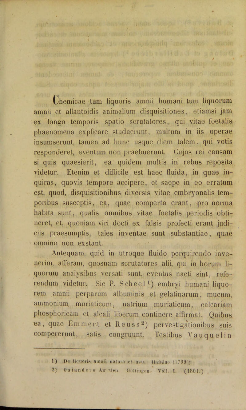 Cliemicae liim liquoris amnii humani tum liquorum amnii et allantoidis animalium disquisitiones, etiamsi jam ex longo temporis spatio scrutatores, qui vitae foetalis phaenomena explicare studuerunt, multum in iis operae insumserunt, tamen ad hunc usque diem talem , qui votis responderet, eventum non praebuerunt. Cujus rei causam si quis quaesierit, ea quidem multis in rebus reposita videtur. Etenim et difficile est haec fluida, in quae in- quiras, quovis tempore accipere, et saepe in eo erratum est, quod, disquisitionibus diversis vitae embryonalis tem- poribus susceptis, ea, quae comperta erant, pro norma habita sunt, qualis omnibus vitae foetalis periodis obti- neret, et, quoniam viri docti ex falsis profecti erant judi- ciis praesumptis, tales inventae sunt substantiae, quae omnino non exstant. Antequam, quid in utroque fluido perquirendo inve- nerim, afleram, quosnam scrutatores alii, qui in horum li- quorum analysibus versati sunt, eventus nacti sint, refe- rendum videtur. Sic P. Scheel embryi humani liquo- rem amnii perparum albuminis et gelatinarum, mucum, amrnonium, muriaticum, natrium muriaticum, calcariam phosphoricam et alcali liberum continere affirmat. Quibus ea, quae fimmert et Reuss^) pervestigationibus suis compererunt, satis congruunt. Testibus V a u (} u e 1 i n 1) De li(|iinri.s amnii iiadira i-l, ii.s». Ualuiac )