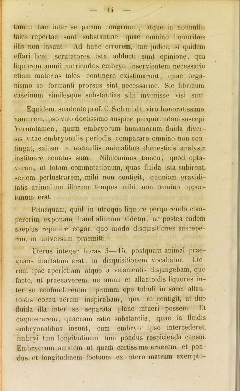 tanuMi hae inter sc parum congruunt, atque in nonnullis tales repertae sunt substantiae, quae omnino liqiioril)us illis non insunt. Ad hunc errorem, me judice, si quidem effari licet, scrutatores ista adducti sunt opinione, qua liquorem amnii nutriendos embryo inservientem necessario etiam materias tales continere existimarunt, quae orga- nismo se formanti prorsus sint necessariae. Sic fibrinum, caseinum similesque substantias sibi invenisse visi sunt. Equidem, suadente prof. C. Schmidt, viro honoratissimo, hanc rem, ipso viro doctissimo auspice, perquirendam suscepi. Verumtamen, quum embryorum humanorum fluida divei - sis vitae embryonalis periodis comparare omnino non con- tingat, saltem in nonnullis animalibus domesticis analysin instituere conatus sum. Nihilominus tamen,' quod opta- veram, ut totam commutationum, quas fluida ista subirent, seriem perlustrarem, mihi non contigit, quoniam gravidi- tatis animalium illorum tempus mihi non omnino oppor- tunum erat. ♦ 'Priusquam, quid in utroque liquore perquirendo com- pererim, exponam, haud alienum videtur, ne postea eadem saepius repetere cogar, quo modo disquisitiones su.scepe- rim, in universum praemitti. Uterus integer horas 3—15, postquam animal prae- gnans mactatum erat, in disquisitionem Vocabatur. Ute- rum ipse aperiebam atque a velamentis disjungebam, quo facto, ut praecaverem, ne amnii et allantoidis liquores in- ter se confunderentur, primum ope tubuli in sacci allan- toidis cornu aerem inspirabam, qua re contigit, ut duo fluida illa inter se separata plane intueri possem. Ut cognoscerem, quaenam ratio substantiis, quae in fluidis embryonalibus insunt, cum embryo’ ipso intercederet, embryi tum longitudinem tum pondus respicienda censui. Embryorum aetatem ut quam certissime eruerem, et pon ■ dus et longitudinem foetuum ex utero matrum exempto-