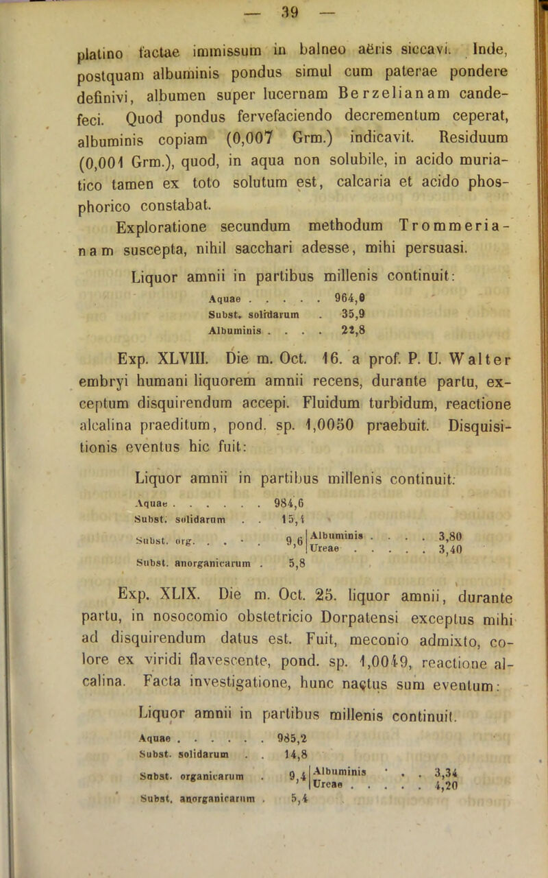 plalino tactae immissum ia balneo afiris siccavi. Inde, postquam albuminis pondus simul cum paterae pondere definivi, albumen super lucernam Berzelianam cande- feci. Quod pondus fervefaciendo decrementum ceperat, albuminis copiam (0,007 Grm.) indicavit. Residuum (0,001 Grm.), quod, in aqua non solubile, in acido muria- tico tamen ex toto solutum est, calcaria et acido phos- phorico constabat. Exploratione secundum methodum Trommeria- - nam suscepta, nihil sacchari adesse, mihi persuasi. Liquor amnii in partibus millenis continuit: .4quae 964,0 Subst. solhlarum . 35,9 Albuminis .... 22,8 Exp. XLVIIL Die m. Oct. 16. a prof. P. U. Walter embryi humani liquorem amnii recens, durante partu, ex- ceptum disquirendum accepi. Fluidum turbidum, reactione alcalina praeditum, pond. sp. 1,0050 praebuit. Disquisi- tionis eventus hic fuit: Liquor amnii in partibus millenis continuit: Aqua» . 984,6 Subst. solidarum 15, i Subst. org. . . 9,6 Albuminis .... 3,80 Ureae 3^40 Subst. anorganicarum 5,8 - Exp. XLIX. Die m. Oct. \ 25. liquor amnii, durante partu, in nosocomio obstetricio Dorpatensi exceptus mihi- ad disquirendum datus est. Fuit, meconio admixto, co- lore ex viridi flavescente, pond. sp. 1,00i9, reactione al- calina. Facta investigatione, hunc naiftus sum eventum: Liquor amnii in partibus millenis continuit. Aquae Subst. solidarum Subst. organicarum Subst, anorganirariim . 985,2 14,8 9,4 .\lbuminis Ureae . . 5,4 • . 3.,34 . . 4,20