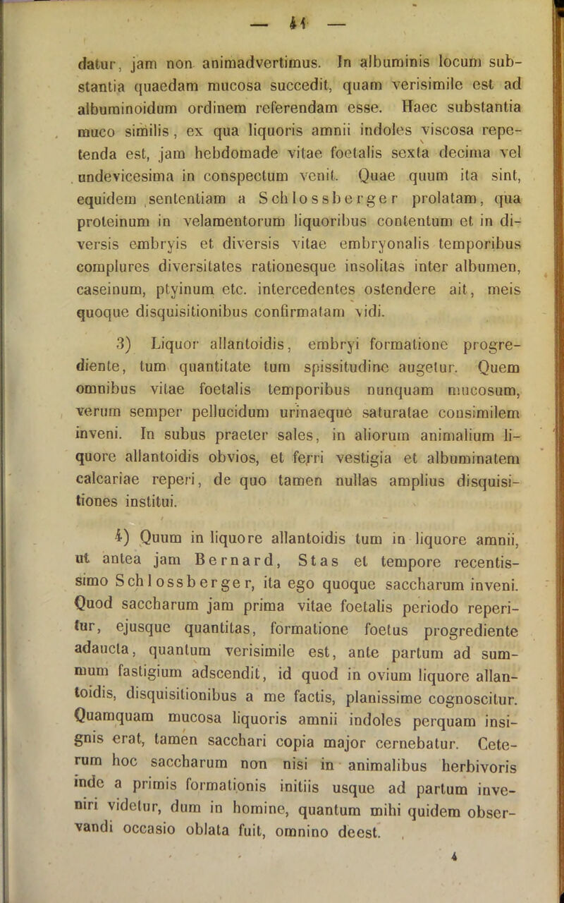 datur, jam non animadvertimus. In albuminis locum sub- stantia quaedam mucosa succedit, quam verisimile est ad alburainoidum ordinem referendam esse. Haec substantia muco siniilis, ex qua liquoris amnii indoles viscosa repe- tenda est, jam hebdomade vitae foetalis sexta decima vel undevicesima in conspectum venit. Quae quum ita sint, equidem .sententiam a S ch 1 o s sb e r ge r prolatam, qua proteinum in velamentorum liquoribus contentum et in di- versis embryis et diversis vitae embryonalis temporibus complures diversitates rationesque insolitas inter albumen, caseinum, ptyinum etc. intercedentes ostendere ait, meis quoque disquisitionibus confirmatam vidi. 3) Liquor allantoidis, erabryi formatione progre- diente, tum quantitate tum spissitudine augetur. Quem omnibus vitae foetalis temporibus nunquam mucosum, verum semper pellucidum urinaeque saturatae consimilem inveni. In subus praeter sales, in aliorum animalium li- quore allantoidis obvios, et fe^ri vestigia et albuminatem calcariae reperi, de quo tamen nullas amplius disquisi- tiones institui. / - 4) Quum in liquore allantoidis tum in liquore amnii, ut antea jam Bernard, Stas et tempore recentis- sime Sch 1 ossberger, ita ego quoque saccharura inveni. Quod saccharum jam prima vitae foetalis periodo repen- tur, ejusque quantitas, formatione foetus progrediente adaucta, quantum verisimile est, ante partum ad sum- mum fastigium adscendit, id quod in ovium liquore allan- loidis, disquisitionibus a me factis, planissime cognoscitur. Quamquam mucosa liquoris amnii indoles perquam insi- gnis erat, tamen sacchari copia major cernebatur. Cete- rum hoc saccharum non nisi in animalibus herbivoris inde a primis formationis initiis usque ad partum inve- niri videtur, dum in homine, quantum mihi quidem obser- vandi occasio oblata fuit, omnino deest.