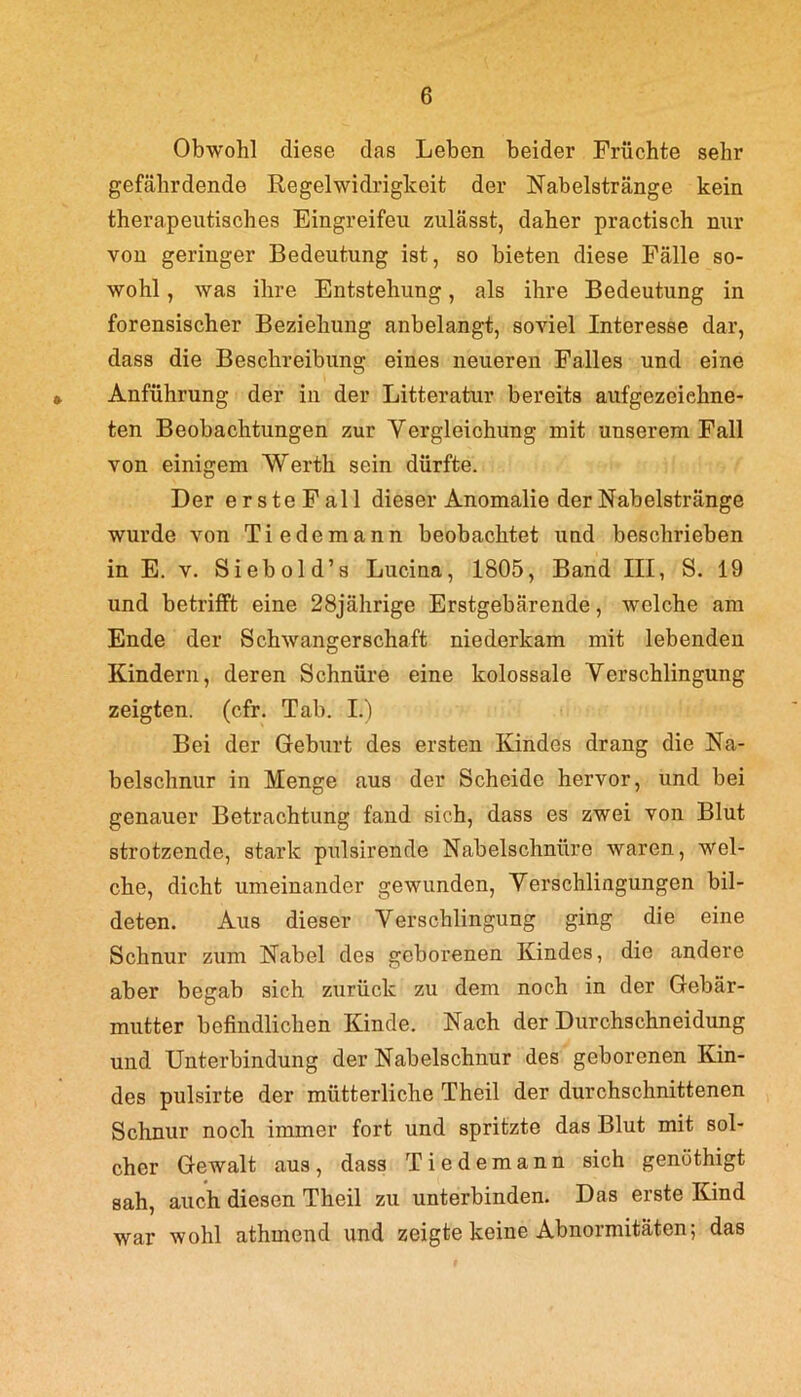 Obwohl diese das Leben beider Früchte sehr gefährdende Regelwidrigkeit der Nab eistränge kein therapeutisches Eingreifen zulässt, daher practisch nur vou geringer Bedeutung ist, so bieten diese Fälle so- wohl , was ihre Entstehung, als ihre Bedeutung in forensischer Beziehung anbelangt, soviel Interesse dar, dass die Beschreibung eines neueren Falles und eine Anführung der iu der Litteratur bereits aufgezeiehne- ten Beobachtungen zur Vergleichung mit unserem Fall von einigem Werth sein dürfte. Der ersteFall dieser Anomalie der Nabelstränge wurde von Tie de mann beobachtet und beschrieben in E. v. Siebold’s Lucina, 1805, Band III, S. 19 und betrifft eine 28jährige Erstgebärende, welche am Ende der Schwangerschaft niederkam mit lebenden Kindern, deren Schnüre eine kolossale Verschlingung zeigten, (cfr. Tab. L) Bei der Geburt des ersten Kindes drang die Na- belschnur in Menge aus der Scheide hervor, und bei genauer Betrachtung fand sich, dass es zwei von Blut strotzende, stark pulsirende Nabelschnüre waren, wel- che, dicht umeinander gewunden, Verschlingungen bil- deten. Aus dieser Verschlingung ging die eine Schnur zum Nabel des geborenen Kindes, die andere aber begab sich zurück zu dem noch in der Gebär- mutter befindlichen Kinde. Nach der Durchschneidung und Unterbindung der Nabelschnur des geborenen Kin- des pulsirte der mütterliche Theil der durchschnittenen Schnur noch immer fort und spritzte das Blut mit sol- cher Gewalt aus, dass Tiedemann sich genüthigt sah, auch diesen Theil zu unterbinden. Das erste Kind war wohl athmend und zeigte keine Abnormitäten; das