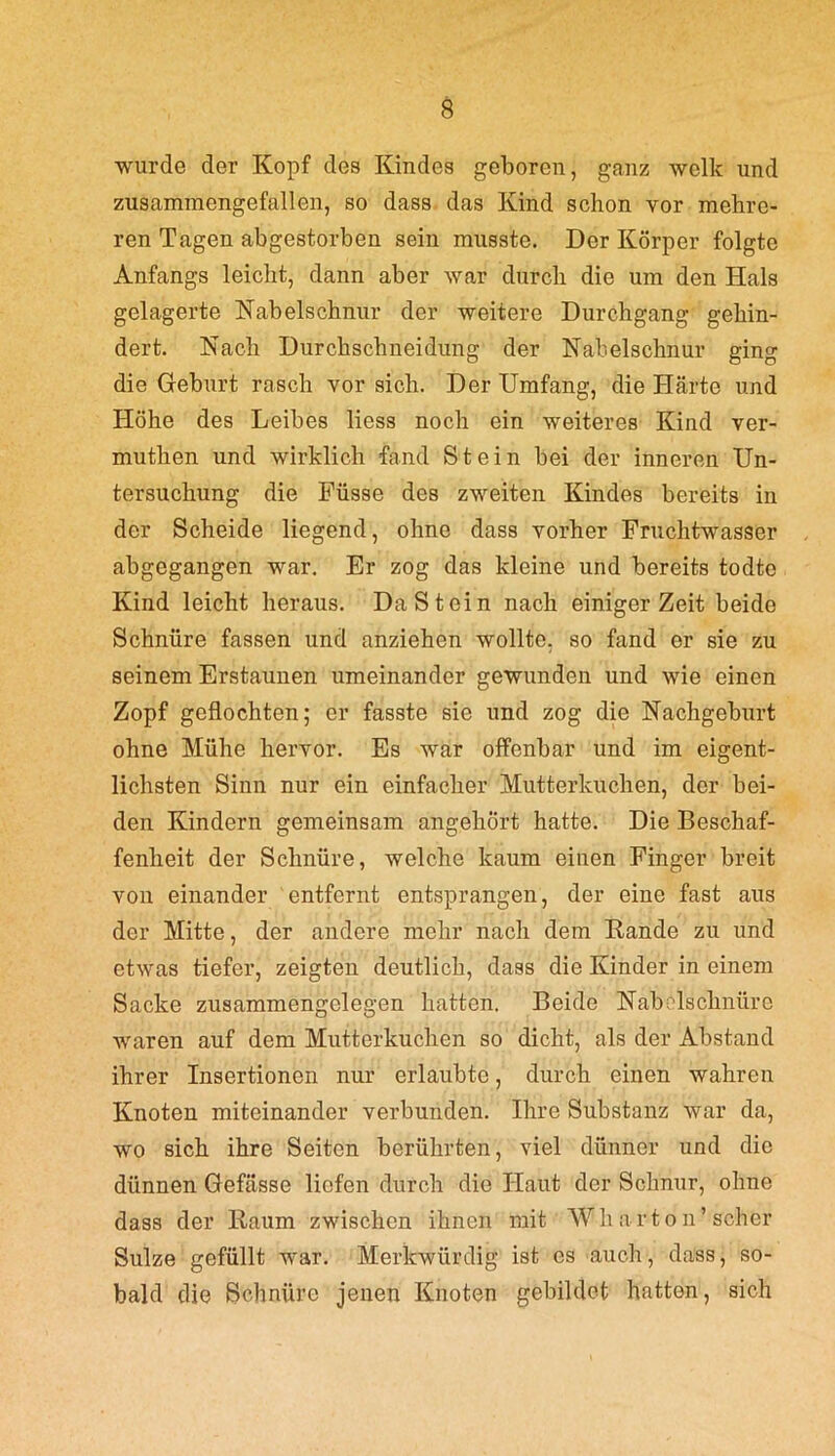 wurde der Kopf des Kindes geboren, ganz welk und zusammengefallen, so dass das Kind schon vor mehre- ren Tagen abgestorben sein musste. Der Körper folgte Anfangs leicht, dann aber war durch die um den Hals gelagerte Nabelschnur der weitere Durchgang gehin- dert. Nach Durchschneidung der Nabelschnur ging die Geburt rasch vor sich. Der Umfang, die Härte und Höhe des Leibes liess noch ein weiteres Kind ver- muthen und wirklich fand Stein bei der inneren Un- tersuchung die Füsse des zweiten Kindes bereits in der Scheide liegend, ohne dass vorher Fruchtwasser abgegangen war. Er zog das kleine und bereits todte Kind leicht heraus. Da St ein nach einiger Zeit beide Schnüre fassen und anziehen wollte, so fand er sie zu seinem Erstaunen umeinander gewunden und wie einen Zopf geflochten; er fasste sie und zog die Nachgeburt ohne Mühe hervor. Es war offenbar und im eigent- lichsten Sinn nur ein einfacher Mutterkuchen, der bei- den Kindern gemeinsam angehört hatte. Die Beschaf- fenheit der Schnüre, welche kaum einen Finger breit von einander entfernt entsprangen, der eine fast aus der Mitte, der andere mehr nach dem Rande zu und etwas tiefer, zeigten deutlich, dass die Kinder in einem Sacke zusammengelegen hatten. Beide Nabelschnüre waren auf dem Mutterkuchen so dicht, als der Abstand ihrer Insertionen nur erlaubte, durch einen wahren Knoten miteinander verbunden. Ihre Substanz war da, wo sich ihre Seiten berührten, viel dünner und die dünnen Gefässe liefen durch die Haut der Schnur, ohne dass der Raum zwischen ihnen mit Wharton’ scher Sülze gefüllt war. Merkwürdig ist es auch, dass, so- bald die Schnüre jenen Knoten gebildet hatten, sich