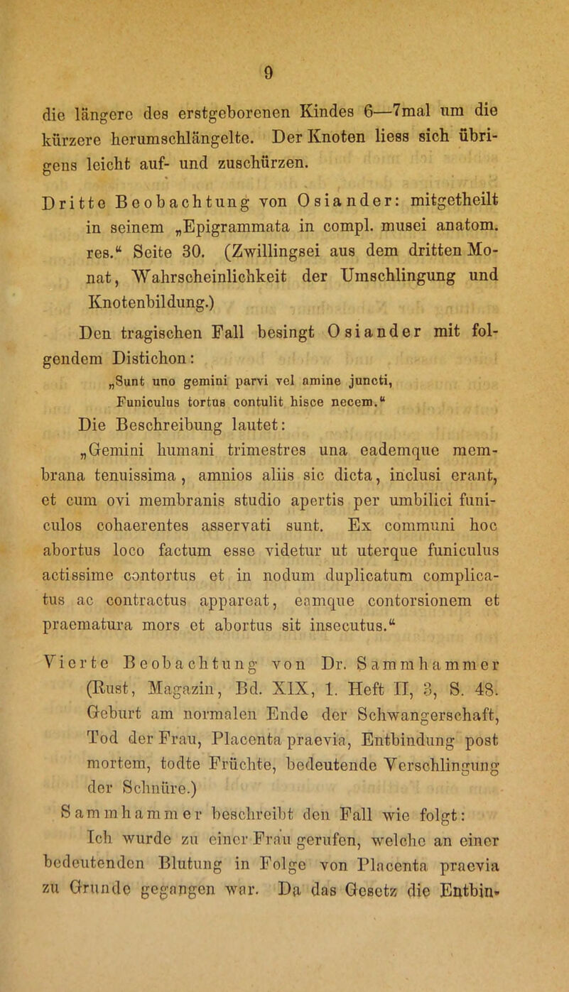 die längere des erstgeborenen Kindes 6—7mal um die kürzere herumschlängelte. Der Knoten liess sich übri- gens leicht auf- und zuschürzen. Dritte Beobachtung von Osiander: mitgetheilt in seinem „Epigrammata in compl. musei anatom. res.“ Seite 30. (Zwillingsei aus dem dritten Mo- nat, Wahrscheinlichkeit der Umschlingung und Knotenbildung.) Den tragischen Fall besingt Osiander mit fol- gendem Distichon: „Sunt uno gemini parvi vel nmine juncti, Funiculus tortus contulit hisce necem.“ Die Beschreibung lautet: „Gemini humani trimestres una eademque mem- brana tenuissima , amnios aliis sic dicta, inclusi erant, et cum ovi membranis studio apertis per umbilici funi- culos cohaerentes asservati sunt. Ex communi hoc abortus loco factum esse videtur ut uterque funiculus actissime contortus et in nodum duplicatum complica- tus ac contractus appareat, enmque contorsionem et praematura mors et abortus sit insecutus.“ Vierte Beobachtung von Dr. Sammhammer (Rust, Magazin, Bd. XIX, 1. Heft H, 3, S. 48. Geburt am normalen Ende der Schwangerschaft, Tod der Frau, Placonta praevia, Entbindung post mortem, todte Früchte, bedeutende Verschlingung der Schnüre.) Sammhammer beschreibt den Fall wie folgt: Ich wurde zu einer Frau gerufen, welche an einer bedeutenden Blutung in Folge von Plncenta praevia zu Grunde gegangen war. Da das Gesetz die Entbin-