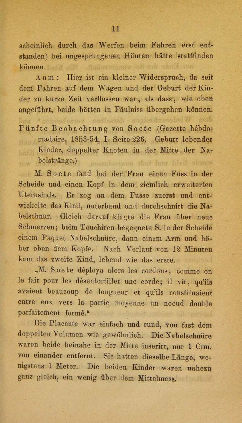 scheinlich durch das Werfen beim Fahren erst ent- standen) bei ungesprungenen Häuten hätte stattfinden können. A n m : Hier ist ein kleiner Widerspruch, da seit dem Fahren auf dem Wagen und der Geburt der Kin- der zu kurze Zeit verflossen war, als dass, wie oben angeführt, beide hätten in Fäulniss übergehen können. Fünfte Beobachtung von Soete (Gazette hebdo- madaire, 1853-54, I. Seite 226. Geburt lebender Kinder, doppelter Knoten in der Mitte der Na- belstränge.) M. Soete fand bei der Frau einen Fuss in der Scheide und einen Kopf in dem ziemlich erweiterten Uterushals. Er zog an dem Fusse zuerst und ent- wickelte das Kind, unterband und durchschnitt die Na- belschnur. Gleich darauf klagte die Frau über neue Schmerzen; beim Touchiren begegnete S. in der Scheide einem Paquet Nabelschnüre, dann einem Arm und hö- her oben dem Kopfe. Nach Verlauf von 12 Minuten kam das zweite Kind, lebend wie das erste. „M. Soete deploya alors les cordons, comme on le fait pour les desentortiller une corde; il vit, qu’ils avaient beaucoup de longueur et qu’ils constituaient entre eux vers la partie moyenne un noeud double parfaitement forme.“ Die Placenta war einfach und rund, von fast dem doppelten Volumen wie gewöhnlich. Die Nabelschnüre waren beide beinahe in der Mitte inserirt, nur 1 Ctm. von einander entfernt. Sie hatten dieselbe Länge, we- nigstens 1 Meter. Die beiden Kinder waren nahezu, ganz gleich, ein wenig über dem Mittelmass,