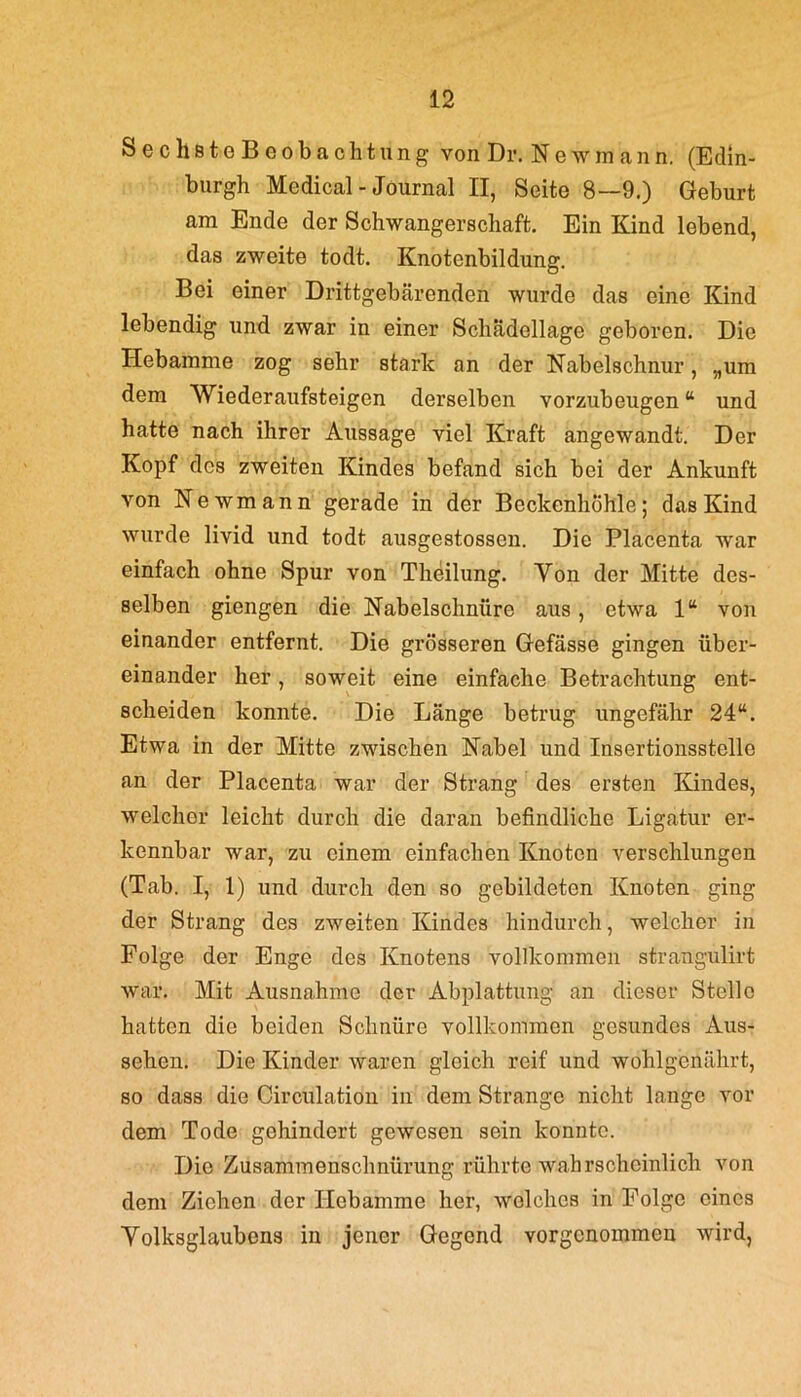 SechstoBcobachtung von Dr. Newmann, (Edin- burgh Medical-Journal II, Seite 8—9.) Geburt am Ende der Schwangerschaft. Ein Kind lebend, das zweite todt. Knotenbildung. Bei einer Drittgebärenden wurde das eine Kind lebendig und zwar in einer Schädellage geboren. Die Hebamme zog sehr stark an der Nabelschnur, „um dem Wiederaufsteigen derselben vorzubeugen “ und hatte nach ihrer Aussage viel Kraft angewandt. Der Kopf des zweiten Kindes befand sich bei der Ankunft von Newmann gerade in der Beckenhöhle; das Kind wurde livid und todt ausgestossen. Die Placenta war einfach ohne Spur von Theilung. Yon der Mitte des- selben giengen die Nabelschnüre aus, etwa 1“ von einander entfernt. Die grösseren Gefässe gingen über- einander her, soweit eine einfache Betrachtung ent- scheiden konnte. Die Länge betrug ungefähr 24“. Etwa in der Mitte zwischen Nabel und Insertionsstcllo an der Placenta war der Strang des ersten Kindes, welcher leicht durch die daran befindliche Ligatur er- kennbar war, zu einem einfachen Knoten verschlungen (Tab. I, 1) und durch den so gebildeten Knoten ging der Strang des zweiten Kindes hindurch, welcher in Folge der Enge des Knotens vollkommen strangulirt war. Mit Ausnahme der Abplattung an dieser Stelle hatten die beiden Schnüre vollkommen gesundes Aus- sehen. Die Kinder waren gleich reif und wohlgenährt, so dass die Circulation in dem Strange nicht lange vor dem Tode gehindert gewesen sein konnte. Die Zusammenschnürung rührte wahrscheinlich von dem Ziehen der Hebamme her, welches in Folge eines Yolksglaubens in jener Gegend vorgenommen wird,