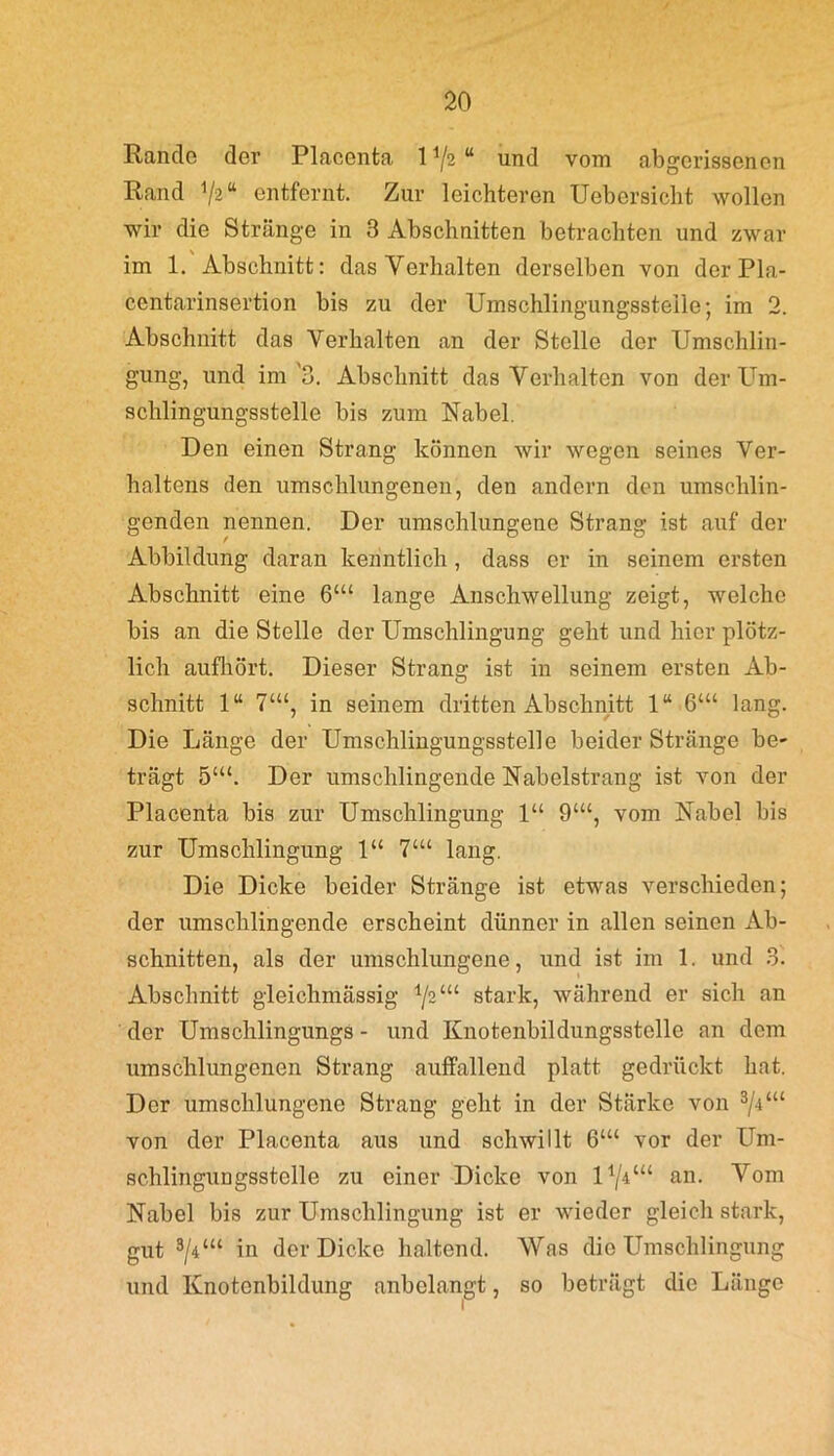 Rande der Placenta 11/2 “ und vom abgerissenen Rand 4/a>“ entfernt. Zur leichteren Uebersicbt wollen wir die Stränge in 3 Abschnitten betrachten und zwar im 1. Abschnitt: das Verhalten derselben von der Pla- centarinsertion bis zu der Umschlingungsstelle; im 2. Abschnitt das Verhalten an der Stelle der Umschlin- gung, und im '3. Abschnitt das Verhalten von der Um- schlingungsstelle bis zum Nabel. Den einen Strang können wir wegen seines Ver- haltens den umschlungenen, den andern den umschlin- genden nennen. Der umschlungene Strang ist auf der Abbildung daran kenntlich , dass er in seinem ersten Abschnitt eine 6‘“ lange Anschwellung zeigt, welche bis an die Stelle der Umschlingung geht und hier plötz- lich aufhört. Dieser Strang ist in seinem ersten Ab- schnitt 1“ 7‘“, in seinem dritten Abschnitt 1“ 6‘“ lang. Die Länge der Umschlingungsstelle beider Stränge be- trägt 5CU. Der umschlingende Nabelstrang ist von der Placenta bis zur Umschlingung 1“ 9‘“, vom Nabel bis zur Umschlingung 1“ 7‘“ lang. Die Dicke beider Stränge ist etwas verschieden; der umschlingende erscheint dünner in allen seinen Ab- schnitten, als der umschlungene, und ist im 1. und 3. Abschnitt gleichmässig 1/2“c stark, während er sich an der Umschlingungs - und Knotenbildungsstellc an dem umschlungenen Strang auffallend platt gedrückt hat. Der umschlungene Strang geht in der Starke von z/iul von der Placenta aus und schwillt 6U< vor der Um- schlingungsstelle zu einer Dicke von U/V“ an. Vom Nabel bis zur Umschlingung ist er wieder gleich stark, gut 3/Pu in der Dicke haltend. Was die Umschlingung und Knotenbildung anbelangt, so beträgt die Länge