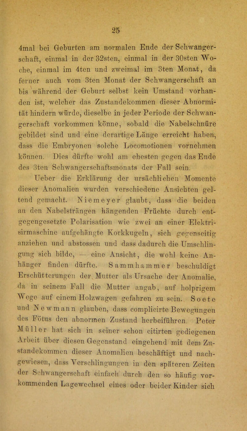 4mal bei Geburten am normalen Ende der Schwanger- schaft, einmal in der 32sten, einmal in der 30sten Wo- che, einmal im 4ten und zweimal im 3ten Monat, da ferner auch vom 3ten Monat der Schwangerschaft an bis während der Geburt selbst kein Umstand vorhan- den ist, welcher das Zustandekommen dieser Abnormi- tät hindern würde, dieselbe in jeder Periode der Schwan- gerschaft Vorkommen könne, sobald die Nabelschnüre gebildet sind und eine derartige Länge erreicht haben, dass die Embryonen solche Locomotionen vornehmen können. Dies dürfte wohl am ehesten gegen das Ende des 3ten Schwangerschaftsmonats der Fall sein. Ueber die Erklärung der ursächlichen Momente dieser Anomalien wurden verschiedene Ansichten gel- tend gemacht. Niemeyer glaubt, dass die beiden an den Nabelsträngen hängenden Früchte durch ent- gegengesetzte Polarisation wie zwei an einer Elektri- sirmaschinc aufgehängte Korkkugeln, sich gegenseitig anziehen und abstossen und dass dadurch die Umschlin- gung sich bilde, — eine Ansicht, die wohl keine An- hänger finden dürfte. Sammhammer beschuldigt Erschütterungen der Mutter als Ursache der Anomalie, da in seinem Fall die Mutter angab, auf holprigem Wege auf einem Holzwagen gefahren zu sein. So etc und Newmann glauben, dass complicirte Bewegungen des Fötus den abnormen Zustand herbeiführen. Peter Müller hat sich in seiner schon citirten gediegenen Arbeit über diesen Gegenstand eingehend mit dem Zu- standekommen dieser Anomalien beschäftigt und nach- gewiesen, dass Verschlingungen in den späteren Zeiten der Schwangerschaft einfach durch den so häufig vor- kommenden Lagewechsel eines oder beider Kinder sich