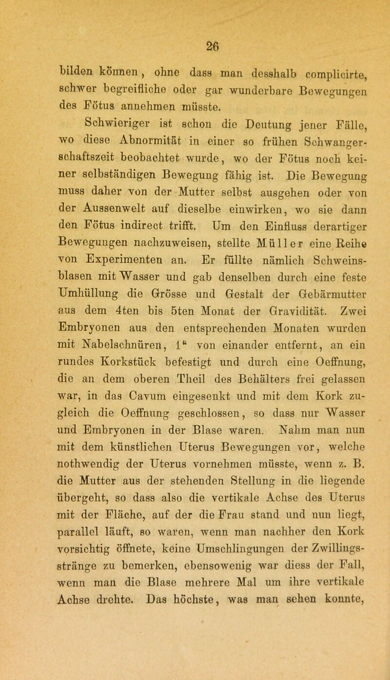 bilden können, ohne dass man desshalb complicirte, schwer begreifliche oder gar wunderbare Bewegungen des Fötus annehmen müsste. Schwieriger ist schon die Deutung jener Fälle, wo diese Abnormität in einer so frühen Schwanger- schaftszeit beobachtet wurde, wo der Fötus noch kei- ner selbständigen Bewegung fähig ist. Die Bewegung muss daher von der Mutter selbst ausgehen oder von der Aussenwelt auf dieselbe einwirken, wo sie dann den Fötus indirect trifft. Um den Einfluss derartiger Bewegungen nachzuweisen, stellte Müller eine Reihe von Experimenten an. Er füllte nämlich Schweins- blasen mit Wasser und gab denselben durch eine feste Umhüllung die Grösse und Gestalt der Gebärmutter aus dem 4ten bis 5ten Monat der Gravidität. Zwei Embryonen aus den entsprechenden Monaten wurden mit Nabelschnüren, 1“ von einander entfernt, an ein rundes Korkstück befestigt und durch eine Oeffnung, die an dem oberen Theil des Behälters frei gelassen war, in das Cavum eingesenkt und mit dem Kork zu- gleich die Oeffnung geschlossen, so dass nur Wasser und Embryonen in der Blase waren. Nahm man nun mit dem künstlichen Uterus Bewegungen vor, welche nothwendig der Uterus vornehmen müsste, wenn z. B. die Mutter aus der stehenden Stellung in die liegende übergeht, so dass also die vertikale Achse des Uterus mit der Fläche, auf der die Frau stand und nun liegt, parallel läuft, so waren, wenn man nachher den Kork vorsichtig öffnete, keine Umschlingungen der Zwillings- stränge zu bemerken, ebensowenig war diess der Fall, wenn man die Blase mehrere Mal um ihre vertikale Achse drehte. Das höchste, was man sehen konnte,