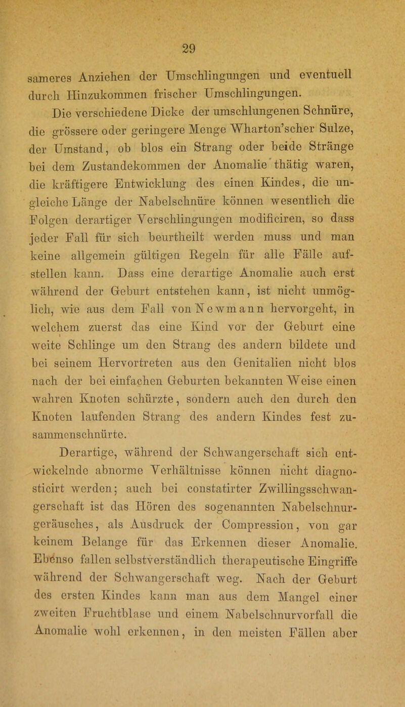 sameres Anziehen der Umschlingungen und eventuell durch Ilinzukommen frischer Umschlingungen. Die verschiedene Dicke der umschlungenen Schnüre, die grössere oder geringere Menge Wharton’scher Sülze, der Umstand, ob blos ein Strang oder beide Stränge bei dem Zustandekommen der Anomalie thätig waren, die kräftigere Entwicklung des einen Kindes, die un- gleiche Länge der Nabelschnüre können wesentlich die Folgen derartiger Verschlingungen modificiren, so dass jeder Fall für sich beurtheilt werden muss und man keine allgemein gültigen Regeln für alle Fälle auf- stellen kann. Dass eine derartige Anomalie auch erst während der Geburt entstehen kann, ist nicht unmög- lich, wie aus dem Fall vonNewmann hervorgeht, in welchem zuerst das eine Kind vor der Geburt eine i weite Schlinge um den Strang des andern bildete und bei seinem Hervortreten aus den Genitalien nicht blos nach der bei einfachen Geburten bekannten Weise einen wahren Knoten schürzte, sondern auch den durch den Knoten laufenden Strang des andern Kindes fest zu- sammenschnürte. Derartige, während der Schwangerschaft sich ent- wickelnde abnorme Verhältnisse können nicht diagno- sticirt werden; auch bei constatirter Zwillingsschwan- gerschaft ist das Hören des sogenannten Nabelschnur- geräusches, als Ausdruck der Compression, von gar keinem Belange für das Erkennen dieser Anomalie. Ebdnso fallen selbstverständlich therapeutische Eingriffe während der Schwangerschaft weg. Nach der Geburt des ersten Kindes kann man aus dem Mangel einer zweiten Fruchtblase und einem Nabelschnurvorfall die Anomalie wohl erkennen, in den meisten Fällen aber