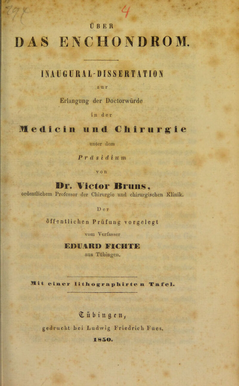 ÜBER DAS EISCHONDROM. lüiAllGÜRAL DISSERTATION z u r Erlangung der Doctonvürde in der 1^1 e (I i c t it 11 n d Chirurgie unter dem Präsidium von Dr. Victor Bruns, ordentlichem Professor der Chirurgie und chirurgischen Klinik. Der Öffentlichen Prüfung vorgelegt vom Verfasser Emi/liRD FICHTE aus Tübingen. Äit einer litlioj^rrapliirten Tafel. ü b i n 0 e n; gedruckt bei Ludwig Friedrich Fues, 1850.