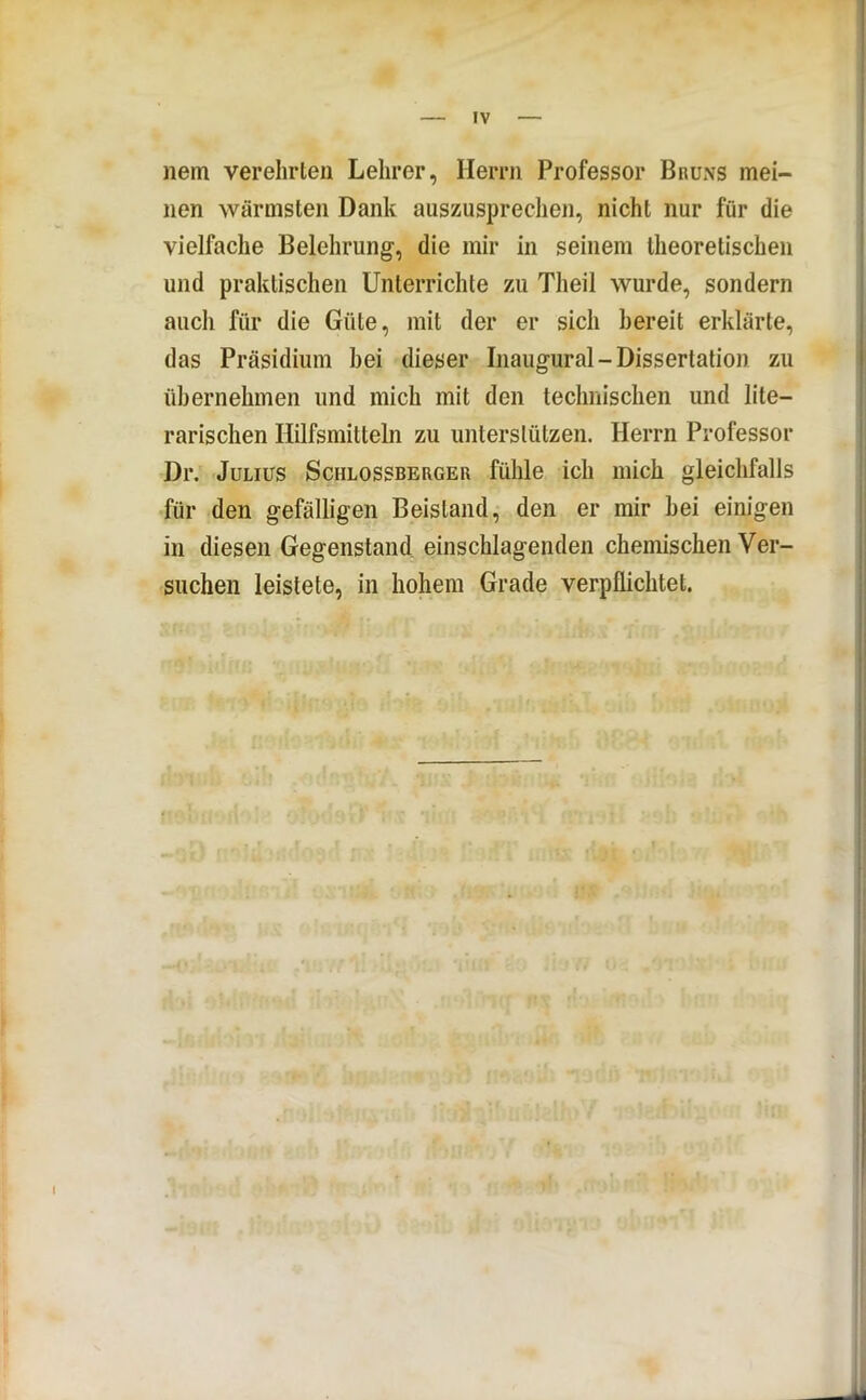 nein verehrten Lehrer, Herrn Professor Bruns mei- nen wärmsten Dank auszusprechen, nicht nur für die vielfache Belehrung, die mir in seinem theoretischen und praktischen Unterrichte zu Theil wurde, sondern auch für die Güte, mit der er sich bereit erklärte, das Präsidium bei dieser Inaugural-Dissertation zu übernehmen und mich mit den technischen und lite- rarischen Hilfsmitteln zu unterstützen. Herrn Professor Dr. Julius Schlossberger fühle ich mich gleichfalls für den gefälligen Beistand, den er mir bei einigen in diesen Gegenstand einschlagenden chemischen Ver- suchen leistete, in hohem Grade verpflichtet.