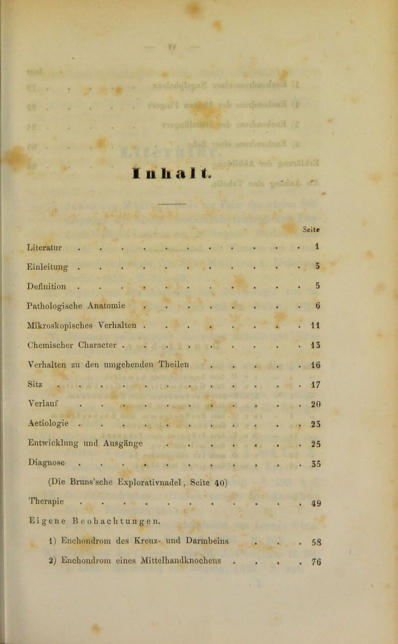 Inhalt. Seite Literatur . . . . • • • • • • • 1 Einleitung 3 Definition ........... 5 Pathologische Anatomie 6 Mikroskopisches Verhalten . . . . . . . .11 Chemischer Character . . . . . . . . .13 Verhalten zu den umgebenden Theilen 16 Sitz ............ 17 Verlauf 20 Aetiologie ........... 25 EnU'icklung und Ausgänge . . . . , . .25 Diagnose 35 (Die Bruns’sche Explorativnadel, Seite 40) Therapie ........... 49 Eigene Beobachtungen. 1) Enchondrom des Kreuz- und Darmbeins . . .58