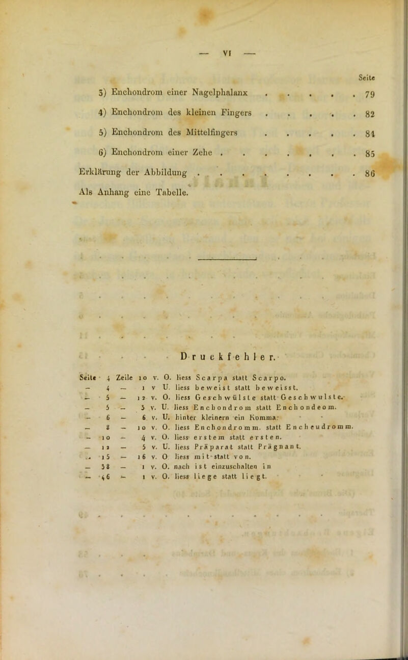 3) Encliondrom einer Nagelplialanx 4) Enchondrom des kleinen Fingers 5) Enchondrom des Mittelfingers 6) Enchondrom einer Zehe . Erklärung der Abbildung ... Als Anliang eine Tabelle. Druckfehler.- Seil« 4 Zeile 4 - - 5 - - 5 _ _ 6 - _ 8 - - IO — — II — 15 — - J8 - - 46 - 10 V. 0. Hess Scarpa statt Scarpo. 1 V U. Hess beweist statt beweisst. 12 V. 0. Hess Geschwülste statt G e s c h w u 1 s t e. i V. U. Hess Enchondrom statt Enchondeom. 6 V. U. hinter kleinern ein Komma; 10 V. 0. Hess Enchondromm. statt Encheudromm. 4 V. O. Hess erstem statt ersten. 5 V. ü. Hess Präparat statt Prägnant. I 6 V. O Hess mit-statt von. I V. O. nach i s t einzuschalten i n I V. 0. Hess liege statt liegt. Seite 79 82 81 85 86