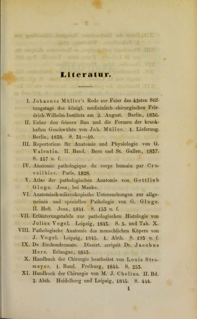 liiteratur I. Johannes Müll er’s Rede zur Feier des 42sten Stif- tungstags des königl. medicinisch-chirurgischen Frie- drlch-Wilhelm-Instituts am 2. August. Berlin, 1836. II. lieber den feinem Bau und die Formen der krank- haften Gesch>vülste von Joh. Müller, i. Lieferung. Berlin, d838. S. 31—49. III. Repertorium für Anatomie und Physiologie von G. Valentin. II. Band. Bern und St. Gallen, 1837. S. 117 u. f. IV. Anatomie pathologiquc du corps humain par Cru- veilhier. Paris, 1828- V. Atlas der pathologischen Anatomie von Gott lieb Glugc. Jena, bei Mauke. VI. Anatomisch-mikroskopische Untersuchungen zur allge- meinen und spcciellen Pathologie von G. Ginge. II. Heft. Jena, 1841. S. 153 u. f. VII. Erläuterungstafeln zur pathologischen Histologie von Julius Vogel. Leipzig, 1843. S. 5. und Tab. X. VIII. Pathologische Anatomie des menschlichen Köpers von J. Vogel. Leipzig, 1843. 1. Abth. S. 193 u. f. IX. De Enchondromate. Dissert. scripsit Dr. J a c o b u s Herz. Erlangae, 1843. X. Handbuch der Chirurgie bearbeitet von Louis Stro- meyer. 1. Band. Freiburg, 1844. S. 253. XI. Handbuch der Chirurgie von M. J. Chelius. II. Bd. 2. Abth. Heidelberg und Leipzig, 1845. S. 444.