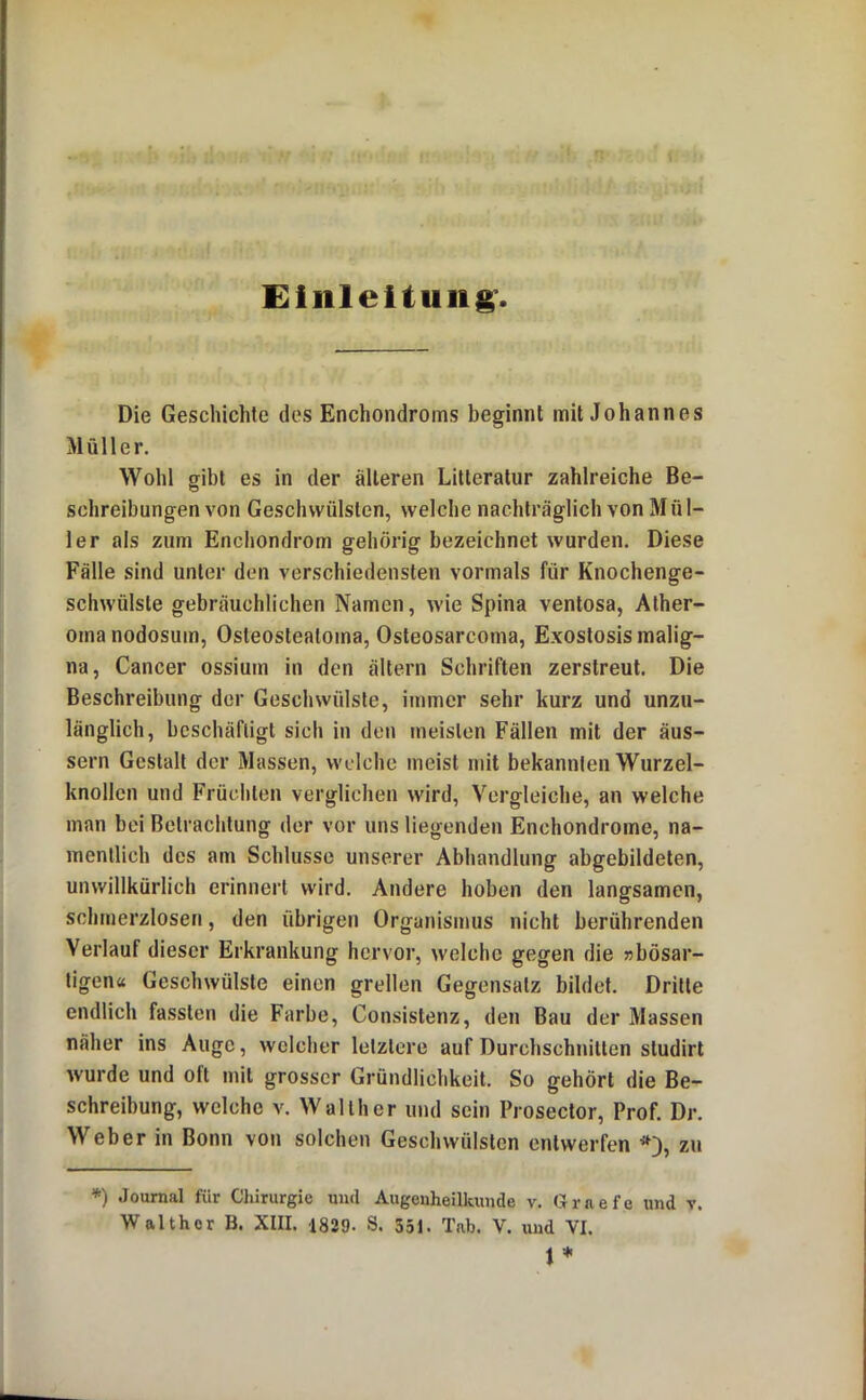 Einleitung’. Die Geschichte des Enchondroms beginnt mit Johannes Müller. Wohl gibt es in der älteren Litteratur zahlreiche Be- schreibungen von Geschwülsten, welche nachträglich von M ü 1- 1er als zum Enchondrom gehörig bezeichnet wurden. Diese Fälle sind unter den verschiedensten vormals für Knochenge- schwülste gebräuchlichen Namen, wie Spina ventosa, Alher- oma nodosum, Osteostealoma, Osteosarcoma, Exoslosis malig- na, Cancer ossium in den ältern Schriften zerstreut. Die Beschreibung der Geschwülste, immer sehr kurz und unzu- länglich, beschäftigt sich in den meisten Fällen mit der äus- sern Gestalt der Massen, welche meist mit bekannten Wurzel- knollen und Frücliten verglichen wird, Vergleiche, an welche man bei Betrachtung der vor uns liegenden Enchondrome, na- mentlich des am Schlüsse unserer Abhandlung abgebildeten, unwillkürlich erinnert wird. Andere hoben den langsamen, schmerzlosen, den übrigen Organismus nicht berührenden Verlauf dieser Erkrankung hervor, welche gegen die »bösar- tigen« Geschwülste einen grellen Gegensatz bildet. Dritte endlich fassten die Farbe, Consistenz, den Bau der Massen näher ins Auge, welcher letztere auf Durchschnitten studirt wurde und oft mit grosser Gründlichkeit. So gehört die Be- schreibung, welche v. Walther und sein Prosector, Prof. Dr. Weber in Bonn von solchen Geschwülsten entwerfen zu *) Journal für Chirurgie und Augenheilkunde v. Grnefe und t.