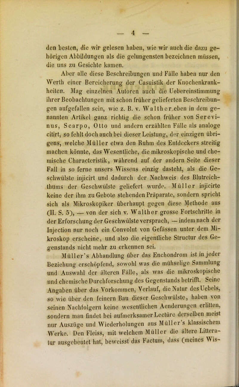 (len besten, die wir gelesen haben, wie wir auch die dazu ge- hörigen Abbildungen als die gelungensten bezeichnen müssen, die uns zu Gesichte kamen. Aber alle diese Beschreibungen und Fälle haben nur den Werth einer Bereicherunor der Casuistik der Knochenkrank- O heiten. Mag einzelnen Autoren auch die Uebereinstimmung ihrer Beobachtungen mit schon früher gelieferten Beschreibun- gen aufgefallen sein, wie z. B, v. Walther eben in dem ge- nannten Artikel ganz richtig die schon früher von Serevi- nus, Scarpo, Otto und andern erzählten Fälle als analoge citirt, so fehlt doch auch bei dieser Leistung, der einzigen übri- gens, welche Müller etwa den Ruhm des Entdeckers streitig machen könnte, das Wesentliche, die mikroskopische und che- mische Charactcristik, während auf der andern Seite dieser Fall in so ferne unsers Wissens einzig dastehl, als die Ge- schw'ülsle injicirl und dadurch der Nachweis des Blutreich- Ihums der Geschwülste geliefert wurde, Müller injicirte keine der ihm zu Gebote stehenden Präparate, sondern spricht sich als Mikroskopiker überhaupt gegen diese Methode aus (II. S. 5), — von der sich v. Walther grosse Fortschritte in der Erforschung der Geschwülste versprach, —indem nach der Injection nur noch ein Convolut von Gefässen unter dem Mi- kroskop erscheine, und also die eigentliche Structur des Ge- genstands nicht mehr zu erkennen sei. Müller’s Abhandlung über das Enchondrom ist in jeder Beziehung erschöpfend, sowohl was die mühselige Sammlung und Auswahl der älteren Fälle, als was die mikroskopische und chemische Durchforschung des Gegenstands betrifft. Seine Angaben über das Vorkommen, Verlauf, die Natur desUebels, so wie über den feinem Bau dieser Geschwülste, haben von seinen Nachfolgern keine wesentlichen Aenderungen erlitten, sondern man findet bei aufmerksamer Leclürc derselben meist nur Auszüge und Wiederholungen aus Müller s klassischem Werke. Den Fleiss, mit welchem Müller die ältere Liltera- lur ausgebeutet hat, beweisst das Factum, dass Oleines Wis-