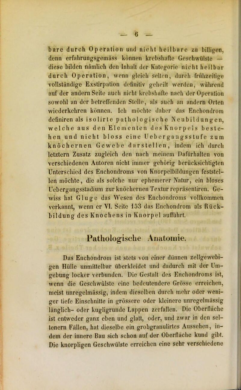 bare durch Operation und nicht heilbare zu billigen, denn erfahrungsgemäss können krebshafte Geschwülste — diese bilden nämlich den Inhalt der Kategorie nicht heilbar durch Operation, wenn gleich selten, durch frühzeitige vollständige Exstirpation dt^finitiv geheilt w'crden, während auf der andern Seite auch nicht krebsbafte nach der Operation sowohl an der betreffenden Stolle, als auch an andern Orten wiederkehren können. Ich möchte daht;r das Enchondrom definiren als isolirte pathologische Neubildungen, welche aus den Elementen des Knorpels beste- hen und nicht bloss eine Uebergangsstufe zum knöchernen Gewebe darstellen, indem ich durch letztem Zusatz zugleich den nach meinem Dafürhalten von verschiedenen Autoren nicht immer gehörig berücksichtigten Unterschied des Enchondroms von Knorpelbildungen feststel- len möchte, die als solche nur ephemerer Natur, ein bloses Uebergangssladium zur knöchernen Textur repräsentiren. Ge- wiss hat Gluge das Wesen des Enchondroms vollkommen verkannt, wenn er VI. Seite 153 das Enchondrom als Rück- bildung des Knochens in Knorpel aufführt. Pathologische Anatoiiiie. Das Enchondrom ist stets von einer dünnen zellgewebi- gen Hülle unmittelbar überkleidet und dadurch mit der Um- gebung locker verbunden. Die Gestalt des Enchondroms ist, wenn die Geschwülste eine bedeutendere Grösse erreichen, meist unregelmässig, indem dieselben durch mehr oder weni- ger tiefe Einschnitte in grössere oder kleinere unregelmässig länglich- oder kugligrunde Lappen zerfallen. Die Oberfläche ist entweder ganz eben und glatt, oder, und zwar in den sel- tenem Fällen, hat dieselbe ein grobgranulirtes Aussehen, in- dem der innere Bau sich schon auf der Oberfläche kuud gibt. Die knorpligen Geschwülste erreichen eine sehr verschiedene