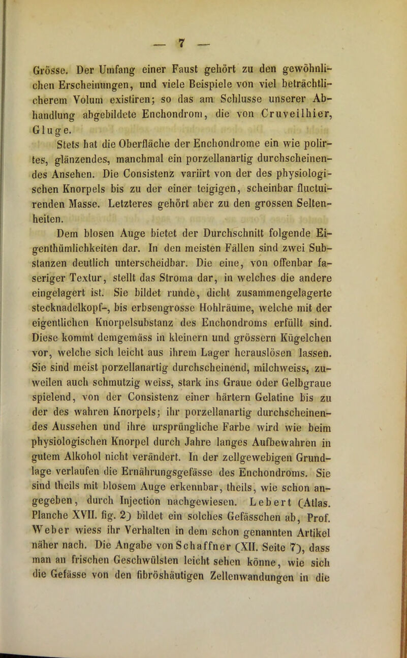 Grösse. Der Umfang einer Faust gehört zu den gewöhnli- chen Erscheinungen, und viele Beispiele von viel beträchtli- cherem Volum existiren; so das am Schlüsse unserer Ab- handlung abgebildete Enchondrom, die von Cruveilhier, Ginge. Stets hat die Oberfläche der Enchondrome ein wie polir- les, glänzendes, manchmal ein porzellanarlig durchscheinen- des Ansehen. Die Consistenz variirt von der des physiologi- schen Knorpels bis zu der einer teigigen, scheinbar fluclui- renden Masse. Letzteres gehört aber zu den grossen Selten- heiten. Dem blosen Auge bietet der Durchschnitt folgende Ei- genthümlichkeiten dar. In den meisten Fällen sind zwei Sub- stanzen deutlich unterscheidbar. Die eine, von offenbar fa- seriger Textur, stellt das Stroma dar, in welches die andere eingelagert ist. Sie bildet runde, dicht zusammengelagerte slecknadelkopf-, bis erbsengrosse Hohlräume, welche mit der eigentlichen Knorpelsubstanz des Enchondroms erfüllt sind. Diese kommt demgemäss in kleinern und grossem Kügelchen vor, welche sich leicht aus ihrem Lager herauslösen lassen. Sie sind meist porzellanartig durchscheinend, milchweiss, zu- weilen auch schmutzig weiss, stark ins Graue oder Gelbgraue spielend, von der Consistenz einer härtern Gelatine bis zu der des wahren Knorpels; ihr porzellanarlig durchscheinen- des Aussehen und ihre ursprüngliche Farbe wird wie beim physiologischen Knorpel durch Jahre langes Aufbewahren in gutem Alkohol nicht verändert. In der zellgewebigen Grund- lage verlaufen die Ernährungsgefässe des Enchondroms. Sie sind Iheils mit blosem Auge erkennbar, theils, wie schon an- gegeben, durch Injection nachgewiesen. Lebert (Atlas. Planche XVII. fig. 2) bildet ein solches Gefässchen ab, Prof. Weber wiess ihr Verhallen in dem schon genannten Artikel näher nach. Die Angabe von Schaffner (XII. Seite 7), dass man an frischen Geschwülsten leicht sehen könne, wie sich die Gefässe von den fibröshäutigen Zellenwandungon in die