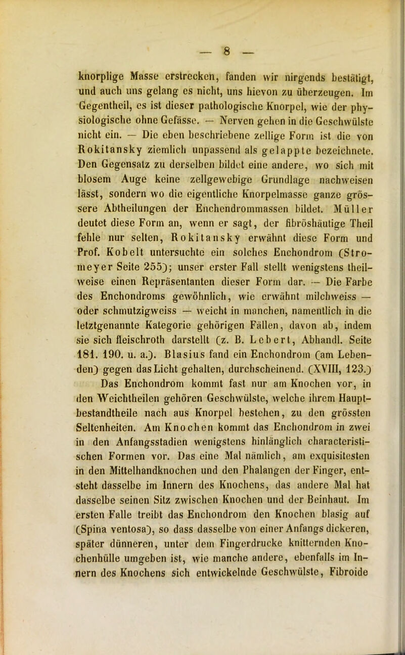 knorplige Masse erstrecken, fanden wir nirgends bestätigt, und auch uns gelang es nicht, uns hievon zu überzeugen. Im Gegentheil, es ist dieser pathologische Knorpel, wie der phy- siologische ohne Gefässe. — Nerven gehen in die Geschwülste nicht ein. — Die eben beschriebene zeitige Form ist die von Rokitansky ziemlich unpassend als gelappte bezeichnete. Den Gegensatz zu derselben bildet eine andere, wo sich mit blosem Auge keine zellgew'ebige Grundlage nachweisen lässt, sondern wo die eigentliche Knorpelmasse ganze grös- sere Ablheitungen der Enchendrommassen bildet. Müller deutet diese Form an, wenn er sagt, der fibröshäutige Theil fehle nur selten, Rokitansky erw^ähnt diese Form und Prof. Ko beit untersuchte ein solches Enchondrom (Slro- nieyer Seite 255); unser erster Fall stellt wenigstens theil- weise einen Repräsentanten dieser Form dar. -- Die Farbe des Enchondroms gewöhnlich, wie erwähnt milchweiss — oder schmutzigweiss — weicht in manchen, namentlich in die letztgenannte Kategorie gehörigen Fällen, davon ab, indem sie sich fleischroth darstellt Qz. B. Lebert, Abhandl. Seite 181. 190. u. a.). Blasius fand ein Enchondrom Cam Leben- den) gegen das Licht gehalten, durchscheinend. CXVIII, 123.) Das Enchondrom kommt fast nur am Knochen vor, in den Weichtheilen gehören Geschwülste, welche ihrem Haupt- beslandtheile nach aus Knorpel bestehen, zu den grössten Seltenheiten. Am Knochen kommt das Enchondrom in zwei in den Anfangsstadien wenigstens hinlänglich characterisli- schen Formen vor. Das eine Mal nämlich, am exquisitesten in den Mittelhandknochen und den Phalangen der Finger, ent- steht dasselbe im Innern des Knochens, das andere Mal hat dasselbe seinen Sitz zwischen Knochen und der Beinhaut. Im ersten Falle treibt das Enchondrom den Knochen blasig auf eSpina ventosa), so dass dasselbe von einer Anfangs dickeren, später dünneren, unter dem Fingerdrucke knitternden Kno- chenhülle umgeben ist, wie manche andere, ebenfalls im In- nern des Knochens sich entwickelnde Geschwülste, Fibroide