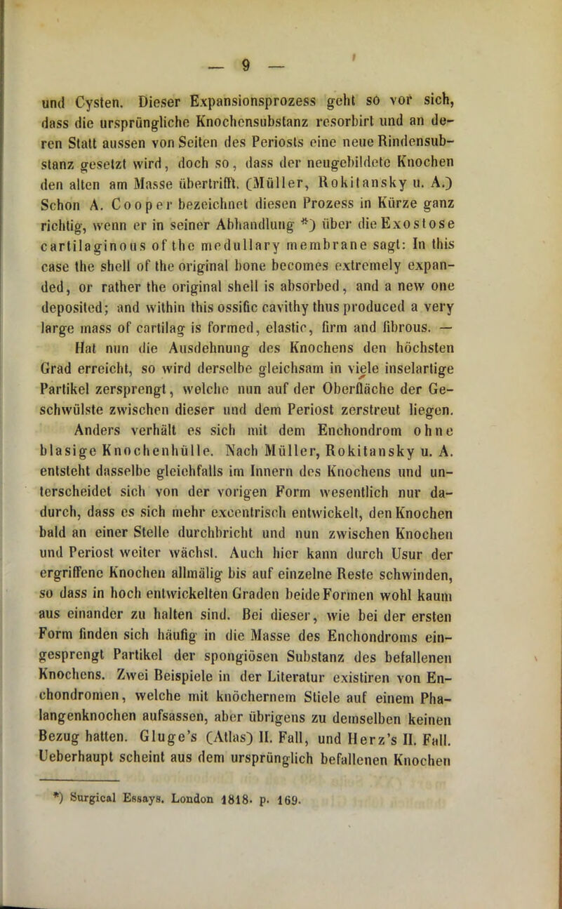 und Cysten. Dieser Expansionsprozess geht so vor sich, dass die ursprüngliche Knochensubstanz resorbirl und an de- ren Statt aussen von Seilen des Periosts eine neue Rindensub- stanz gesetzt wird, doch so, dass der neugebildetc Knochen den alten am Masse übertrifli (Müller, Rokitansky u. A.) Schon A. Co0per bezeichnet diesen Prozess in Kürze ganz richtig, wenn er in seiner Abhandlung über die Exostose cartilaginous of Ihe medullary membrane sagt: In this case the shell of the original bone becomes exlremely expan- ded, or rather the original shell is absorbed, and a new one deposited; and within this ossific cavithy thus produced a very large mass of cartilag is formed, elastic, firm and fd)rous. — Hat nun die Ausdehnung des Knochens den höchsten Grad erreicht, so wird derselbe gleichsam in viele inselartige Partikel zersprengt, welche nun auf der Oberfläche der Ge- schwülste zwischen dieser und dem Periost zerstreut liegen. Anders verhält es sich mit dem Enchondrom ohne blasige Knochenhülle. Nach Müller, Rokitansky u. A. entsteht dasselbe gleiehfalls im Innern des Knochens und un- terscheidet sich von der vorigen Form wesentlich nur da- durch, dass es sich mehr excentrisch entwickelt, den Knochen bald an einer Stelle durchbricht und nun zwischen Knochen und Periost weiter wächst. Auch hier kann durch Usur der ergrilTene Knochen allmälig bis auf einzelne Reste schwinden, so dass in hoch entwickelten Graden beide Formen wohl kaum aus einander zu halten sind. Bei dieser, wie bei der ersten Form finden sich häufig in die Masse des Enchondroms ein- gesprengt Partikel der spongiösen Substanz des befallenen Knochens. Zwei Beispiele in der Literatur existiren von En- chondromen, welche mit knöchernem Stiele auf einem Pha- langenknochen aufsassen, aber übrigens zu demselben keinen Bezug hatten. Glu ge’s (Atlas) II. Fall, und Herz’s II. Fall. Ueberhaupt scheint aus dem ursprünglich befallenen Knochen *) Surgical Essays. London 1818- p. 169.