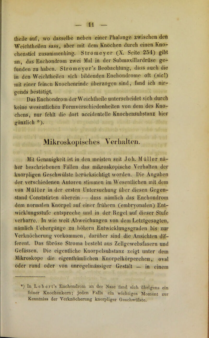 theile auf, wo dasselbe neben einer Phalange zwischen den Weichtheilen sass, aber mit dem Knochen durcli einen Kno- chensticl ziisammcnhing. Stroraeyer Seite 254) gibt an, das Enchondrom zwei Mal in der Submaxillardrüse ge- funden zu haben. Stromeyer’s Beobachtung, dass auch die in den Weichtheilen sich bildenden Enchondrome oft (sic!) mit einer feinen Knocheiirindc überzogen sind, fand ich nir- gends bestätigt. Das Enchondrom derWeichlheile unterscheidet sich durch keine wesentlichen Formverschiedenheilen von dem des Kno- chens, nur fehlt die dort accidenlelle Knochensubstanz hier gänzlich *). Mikroskopisches Verhalten. Mil Genauigkeit ist in den meisten seit Joh. Müller nä- her beschriebenen Fällen das mikroskopische Verhalten der knorpligen Geschwülste berücksichtigt worden. Die Angaben der verschiedenen Autoren stimmen im Wesentlichen mit dem von Müller in der ersten Untersuchung über diesen Gegen- stand Constatirlen überein — dass nämlich das Enchondrom dem normalen Knorpel auf einer frühem (embryonalen) Ent- wicklungsstufe entspreche und in der Regel auf dieser Stufe verharre. In wie weit Abweichungen von dem Lelztgesagten, nämlich Uebergänge zu höhern Entwicklungsgraden bis zur Verknöcherung Vorkommen, darüber sind die Ansichten dif- ferent. Das fibröse Stroma besteht aus Zellgcwebsfasern und Gefässen. Die eigentliche Knorpelsubstanz zeigt unter dem Mikroskope die eigenlhümlichen Knorpelkörperchen, oval oder rund oder von unregelmässiger Gestalt — in einem *) In Lebert’s Enchondrom an der Nase fand sich übrigens ein feiner Knochenkem; joden Falls ein wichtiges Moment zur Kenntniss der Verknöcherung knorpliger Geschwülste.