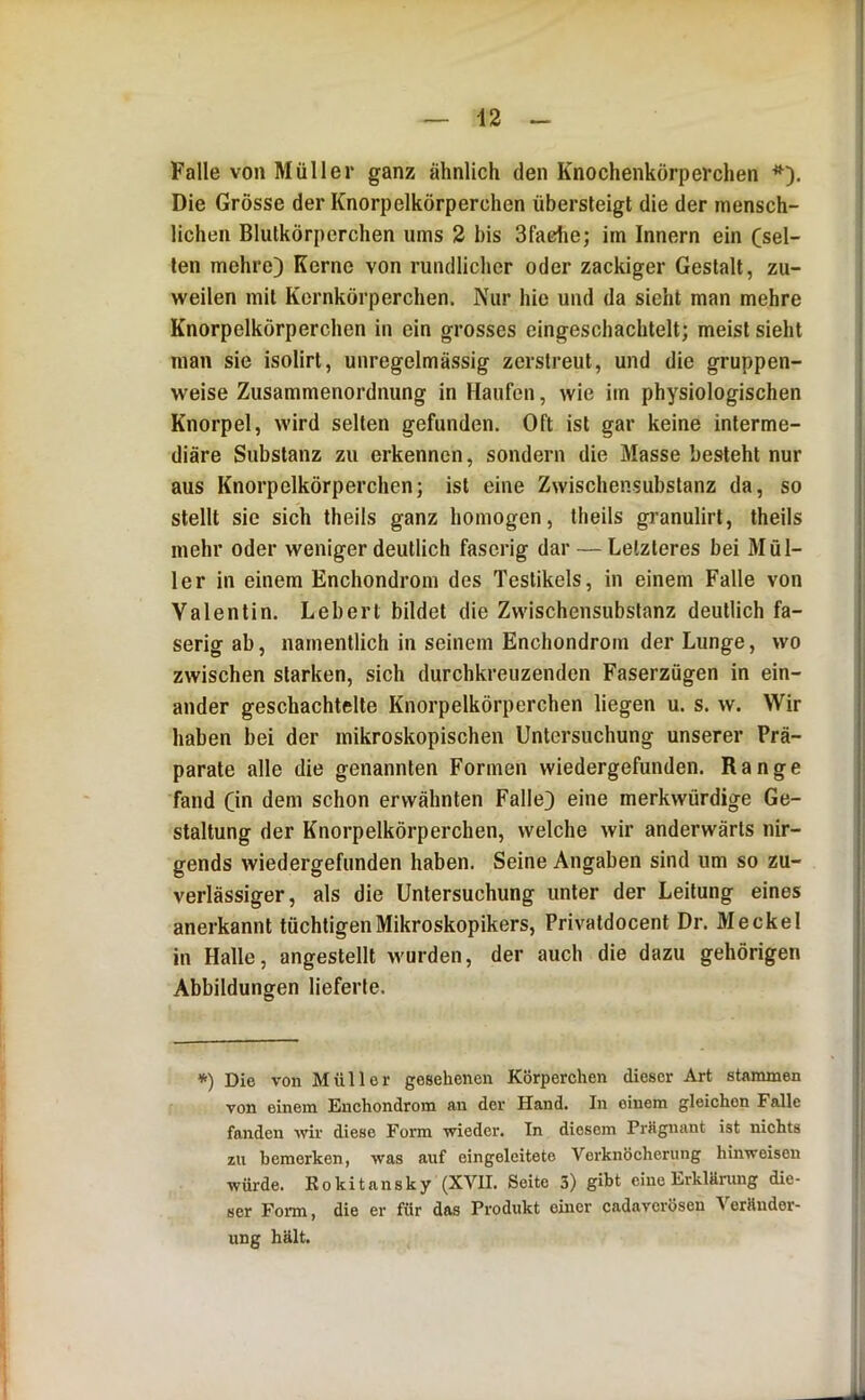 Falle von Müller ganz ähnlich den Knochenkörperchen Die Grösse der Knorpelkörperchen übersteigt die der mensch- lichen Blutkörperchen ums 2 bis Sfadie; im Innern ein (sel- len mehre) Kerne von rundlicher oder zackiger Gestalt, zu- weilen mit Kernkörperchen. Nur hie und da sieht man mehre Knorpelkörperchen in ein grosses eingeschachtelt; meist sieht man sie isolirt, unregelmässig zerstreut, und die gruppen- weise Zusammenordnung in Haufen, wie im physiologischen Knorpel, wird selten gefunden. Oft ist gar keine interme- diäre Substanz zu erkennen, sondern die Masse besteht nur aus Knorpelkörperchen; ist eine Zwischensubstanz da, so stellt sie sich theils ganz homogen, theils granulirt, theils mehr oder weniger deutlich faserig dar — Letzteres bei Möl- ler in einem Enchondrom des Testikels, in einem Falle von Valentin. Lebert bildet die Zwischensubstanz deutlich fa- serig ab, namentlich in seinem Enchondrom der Lunge, wo zwischen starken, sich durchkreuzenden Faserzügen in ein- ander geschachtelte Knorpelkörperchen liegen u. s. w. Wir haben bei der mikroskopischen Untersuchung unserer Prä- parate alte die genannten Formen wiedergefunden. Range fand Ci>i dem schon erwähnten Falle) eine merkwürdige Ge- staltung der Knorpelkörperchen, welche wir anderwärts nir- gends wiedergefunden haben. Seine Angaben sind um so zu- verlässiger, als die Untersuchung unter der Leitung eines anerkannt tüchtigenMikroskopikers, Privatdocent Dr. Meckel in Halle, angestellt wurden, der auch die dazu gehörigen Abbildungen lieferte. *) Die von Müller gesehenen Körperchen dieser Art stammen von einem Enchondrom an der Hand. In einem gleichen Falle fanden wir diese Form wieder. In diesem Prägnant ist nichts zu bemerken, was auf eingeleitete Verknöcherung hinweisen würde. Rokitansky (XVII. Seite 3) gibt eine Erklärung die- ser Form, die er für das Produkt einer cadaverösen Veränder- ung hält.