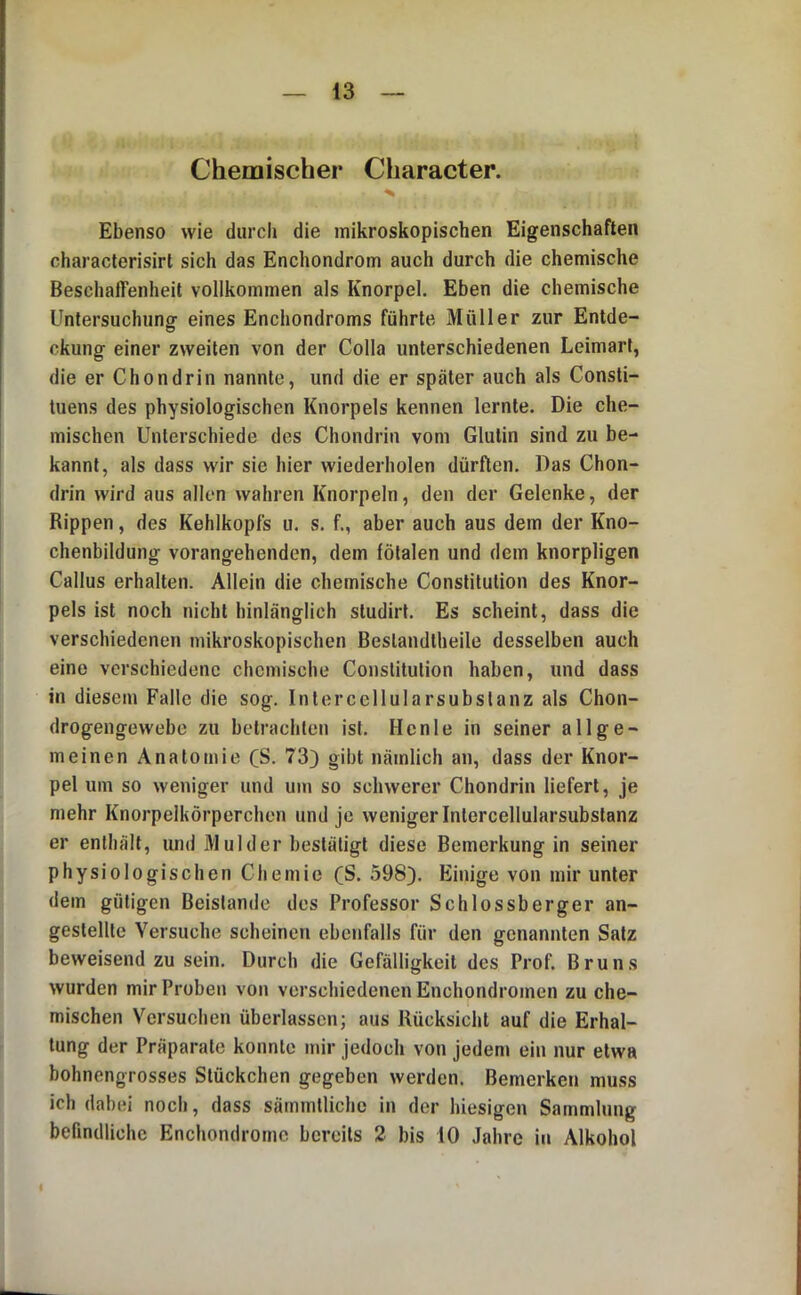 Chemischer Character. Ebenso wie durch die mikroskopischen Eigenschaften characterisirt sich das Enchondrom auch durch die chemische Beschaffenheit vollkommen als Knorpel. Eben die chemische Untersuchung- eines Enchondroms führte Müller zur Entde- ckung einer zweiten von der Colla unterschiedenen Leimart, die er Chondrin nannte, und die er später auch als Consti- tuens des physiologischen Knorpels kennen lernte. Die che- mischen Unterschiede des Chondrin vom Glutin sind zu be- kannt, als dass wir sie hier wiederholen dürften. Das Chon- drin wird aus allen wahren Knorpeln, den der Gelenke, der Rippen, des Kehlkopfs u. s. f., aber auch aus dem der Kno- chenbildung vorangehenden, dem fötalen und dem knorpligen Callus erhalten. Allein die chemische Constitution des Knor- pels ist noch nicht hinlänglich studirt. Es scheint, dass die verschiedenen mikroskopischen Beslandtheile desselben auch eine verschiedene chemische Constitution haben, und dass in diesem Falle die sog. Intercellularsubslanz als Chon- drogengewebe zu betrachten ist. Hcnle in seiner allge- meinen Anatomie CS. 73) gibt nämlich an, dass der Knor- pel um so weniger und um so schwerer Chondrin liefert, je mehr Knorpeikörperchen und je weniger Intercellularsubstanz er enthält, und Mul der bestätigt diese Bemerkung in seiner physiologischen Chemie (S. 598). Einige von mir unter dem gütigen Beistände des Professor Schlossberger an- gestellte Versuche scheinen ebenfalls für den genannten Satz beweisendzu sein. Durch die Gefälligkeit des Prof. Bruns wurden mir Proben von verschiedenen Enchondromen zu che- mischen Versuchen überlassen; aus Rücksicht auf die Erhal- tung der Präparate konnte mir jedoch von jedem ein nur etwa bohnengrosses Stückchen gegeben werden. Bemerken muss ich dabei noch, dass sämmtliche in der hiesigen Sammlung befindliche Enchondrotne bereits 2 bis 10 Jahre in Alkohol I