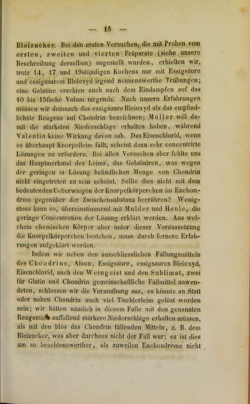 Bleizucker. Bei den ersten Versuchen, die mit Proben vom ersten, zweiten und vierten Präparate Csiche unsere Beschreibung derselben) angestellt wurden, erhielten wir, trotz 14, 17 und 19stündigen Kochens nur mit Essigsäure und essigsaurem Bleioxyd irgend nennenswerthe Trübungen; eine Gelatine erschien auch nach dem Eindampfen auf das 10 bis 15fachc Volum nirgends. Nach unsern Erfahrungen müssen wir demnach das essigsaure Bleioxyd als das empfind- lichste Reagens auf Chondrin bezeichnen; Müller will da- mit die stärksten Niederschläge erhalten haben, während Valentin keine Wirkung davon sah. Das Eisenchlorid, wenn es überhaupt Knorpelleim fällt, scheint dazu sehr conccnlrirte Lösungen zu erfordern. Bei allen Versuchen aber fehlte uns das Hauptmerkmal des Leims, das Gelatiniren, was wegen der geringen in Lösung befindlichen Menge von Chondrin nicht eingetreten zu sein scheint. Sollte dies nicht mit dem bedeutenden Ueberwiegen der Knorpelkörperchen im Enchon- drom gegenüber der Zwischensubstanz herrühren? Wenig- stens kann so, übereinslimmend mit Mulder und Heule, die geringe Concentration der Lösung erklärt werden. Aus wel- chem chemischen Körper aber unter dieser Voraussetzung die Knorpelkörperchen bestehen, muss durch fernere Erfah- rungen aufgeklärt werden. Indem wir neben den ausschliesslichen Fällungsmitteln des Chon drin s, Alaun, Essigsäure, essigsaures Bleioxyd, Eisenchlorid, auch den Weingeist und den Sublimat, zwei für Glutin und Chondrin gemeinschaftliche Fällmittel anwen- delen, schlossen wir die Vermulhung aus, es könnte an Statt oder neben Chondrin auch viel Tischlerleim gelöst worden sein; wir hätten nämlich in diesem Falle mit den genannten Reagenlic% auffallend stärkere Niederschläge erhalten müssen, als mit den blos das Chondrin fällenden Mitteln, z. B. dem Bleizucker, was aber durchaus nicht der Fall war; es ist die.s um so beachtenswerlher, als zuweilen Enchondrome nicht