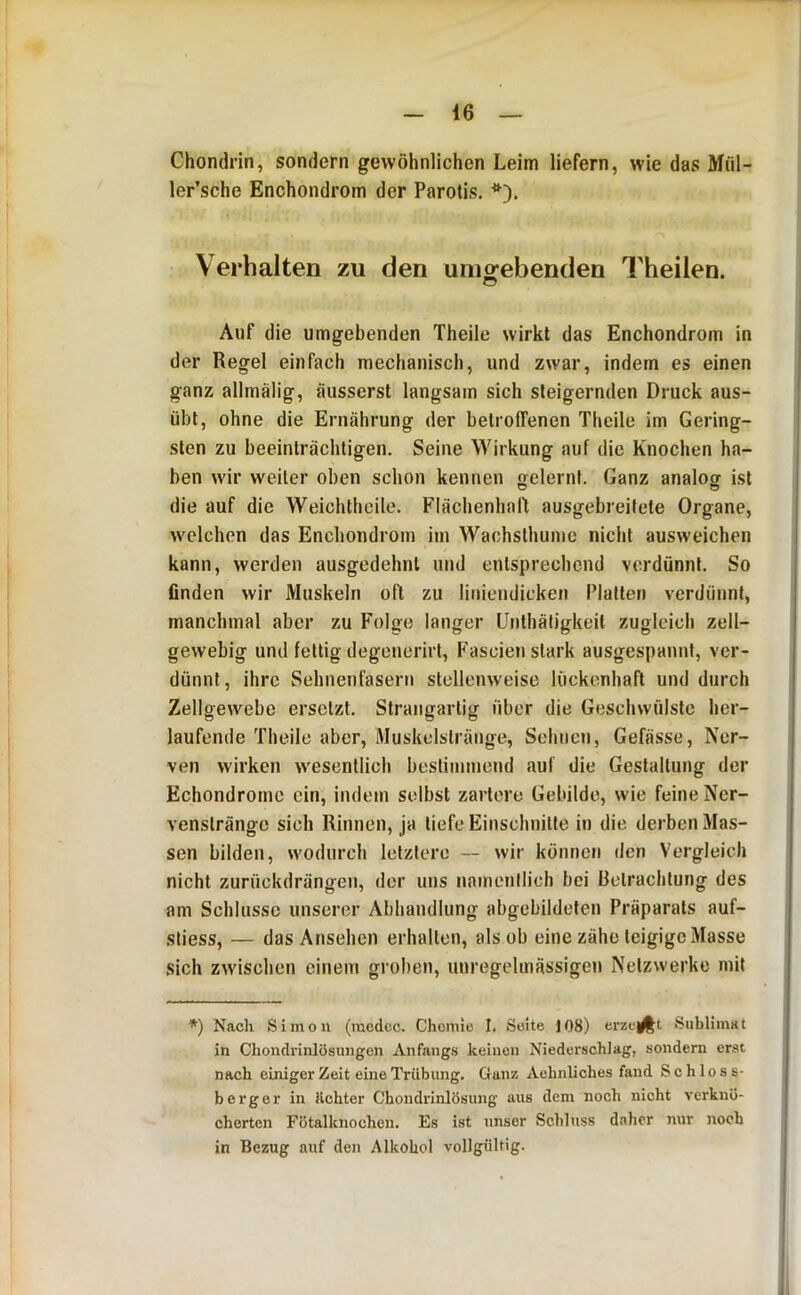 Chondrin, sondern gewöhnlichen Leim liefern, wie das Mül- ler’sche Enchondrom der Parotis. Verhalten zu den unio^ebenden Theilen. O Auf die umgebenden Theile wirkt das Enchondrom in der Regel einfach mechanisch, und zwar, indem es einen ganz allrnälig, äusserst langsam sich steigernden Druck aus- übt, ohne die Ernährung der betroffenen Theile im Gering- sten zu beeinträchtigen. Seine Wirkung auf die Knochen ha- ben wir weiter oben schon kennen gelernt. Ganz analog ist die auf die Weichlhcile. Flächenhaft ausgebreitete Organe, welchen das Enchondrom iin Wachsthunic nicht ausweichen kann, werden ausgedehnt und entsprechend verdünnt. So finden wir Muskeln oft zu liniendicken Platten verdünnt, manchmal aber zu Folge langer ünthäligkeit zugleich zell- gewebig und fettig degenerirt, Fascien stark ausgespannl, ver- dünnt, ihre Sehnenfasern stellenweise lückenhaft und durch Zellgewebe ersetzt. Strangartig über die Geschwülste her- laufende Theile aber, Muskelstränge, Sehnen, Gefässe, Ner- ven wirken wesentlich bestimmend auf die Gestaltung der Echondromc ein, indem selbst zartere Gebilde, wie feine Ner- venstränge sich Rinnen, ja tiefe Einschnitte in die derben Mas- sen bilden, wodurch letztere — wir können ilen Vergleich nicht zurückdrängen, der uns namenilich bei Betrachtung des am Schlüsse unserer Abhandlung abgebildeten Präparats auf- sliess, — das Ansehen erhallen, als ob eine zähe teigige Masse sich zwischen einem groben, unregelmässigen Netzwerke mit *) Nach Simon (luedcc. Chomie I. Seite 108) erzeigt Sublimat in Chondrinlösungen Anfang.s keinen Niederschlag, sondern erst nach einiger Zeit eine Trübung. Ganz Aehnliches fand Schloss- berger in lichter Chondrinlösung aus dem noch nicht verknö- cherten Fötalknochen. Es ist unser Schluss daher nur noch in Bezug auf den Alkohol vollgültig.