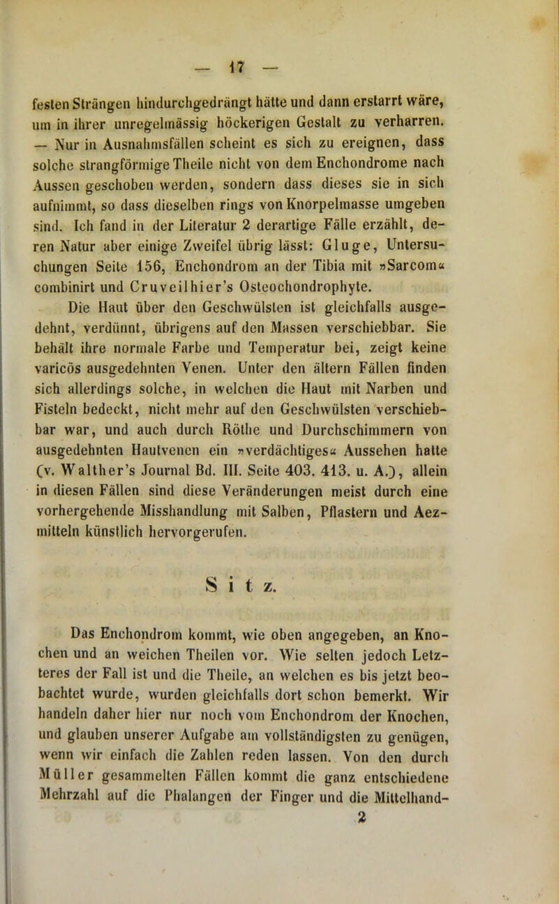festen Strängen hindurcligedrängt hätte und dann erstarrt wäre, um in ihrer unregelmässig höckerigen Gestalt zu verharren. — Nur in Ausnahmsfällen scheint es sich zu ereignen, dass solche slrangförmigeTheile nicht von dem Enchondrome nach Aussen geschoben werden, sondern dass dieses sie in sich aufnimmt, so dass dieselben rings von Knorpelmasse umgeben sind. Ich fand in der Literatur 2 derartige Fälle erzählt, de- ren Natur aber einige Zweifel übrig lässt: Ginge, Untersu- chungen Seile 156, Enchondrom an der Tibia mit »Sarcom« combinirt und Cruveilhier’s Osleochondrophyte. Die Haut über den Geschwülsten ist gleichfalls ausge- dehnt, verdünnt, übrigens auf den Massen verschiebbar. Sie behält ihre normale Farbe und Temperatur bei, zeigt keine varicös ausgedehnten Venen. Unter den altern Fällen finden sich allerdings solche, in welchen die Haut mit Narben und Fisteln bedeckt, nicht mehr auf den Geschwülsten verschieb- bar war, und auch durch Rölhe und Durchschimmern von ausgedehnten Hautvenen ein »verdächtiges« Aussehen halte (v. Walther’s Journal Bd. III. Seite 403. 413. u. A.J, allein in diesen Fällen sind diese Veränderungen meist durch eine vorhergehende Misshandlung mit Salben, Pflastern und Aez- mitteln künstlich hervorgerufen. Sitz. Das Enchondrom kommt, wie oben angegeben, an Kno- chen und an weichen Theilen vor. Wie selten jedoch Letz- teres der Fall ist und die Theile, an welchen es bis jetzt beo- bachtet wurde, wurden gleichlalls dort schon bemerkt. Wir handeln daher hier nur noch vom Enchondrom der Knochen, und glauben unserer Aufgabe am vollständigsten zu genügen, wenn wir einfach die Zahlen reden lassen. Von den durch Müller gesammelten Fällen kommt die ganz entschiedene Mehrzahl auf die Phalangen der Finger und die Miltelhand- 2