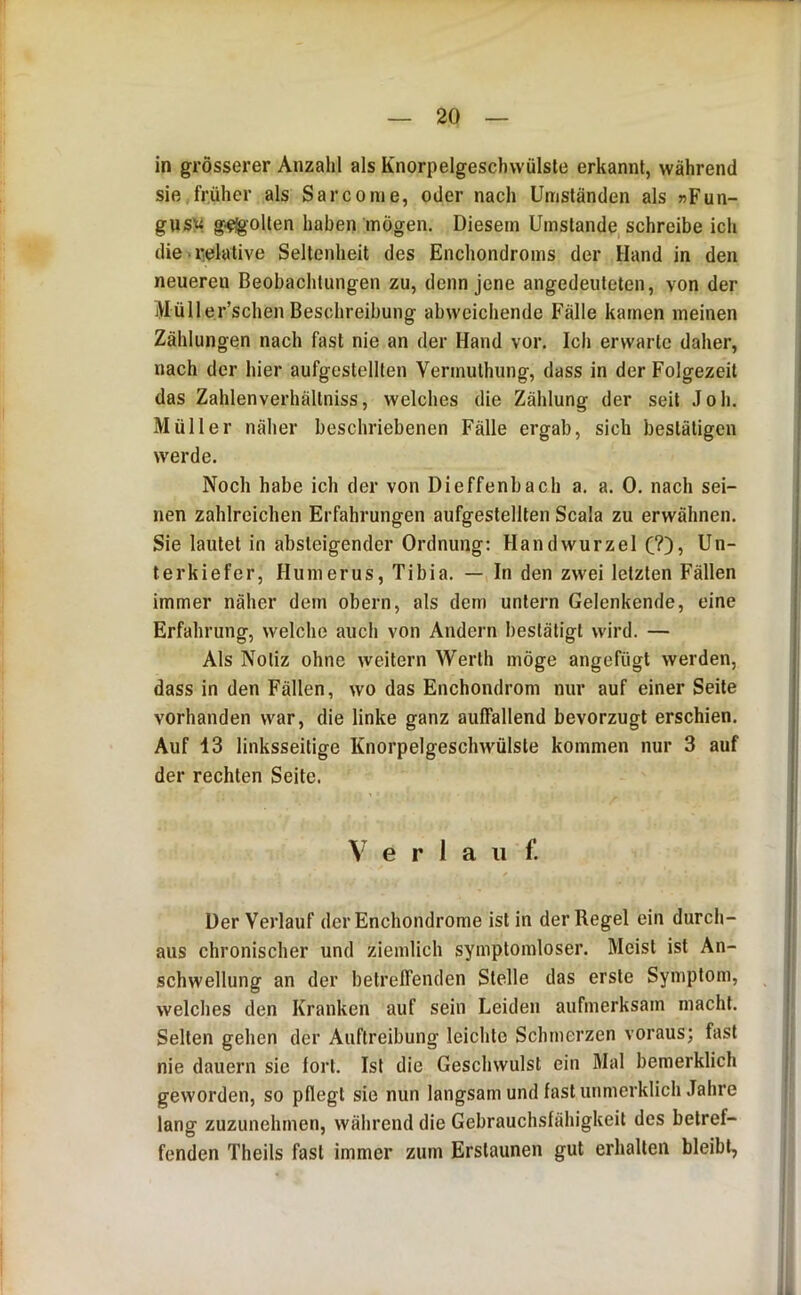 in grösserer Anzahl als Knorpelgeschwülste erkannt, während sie früher als Sarcome, oder nach Umständen als »Fun- gnsi^ g-^olten haben mögen. Diesem Umstande schreibe ich die relative Seltenheit des Enchondroms der Hand in den neueren Beobachtungen zu, denn jene angedeuleten, von der Müller’schen Beschreibung abweichende Fälle kamen meinen Zählungen nach fast nie an der Hand vor. Ich erwarte daher, nach der hier aufgestellten Vermuthung, dass in der Folgezeit das Zahlenverhältniss, welches die Zählung der seit Joh. Müller näher beschriebenen Fälle ergab, sich bestätigen werde. Noch habe ich der von Dieffenbach a. a. 0. nach sei- nen zahlreichen Erfahrungen aufgestellten Scala zu erwähnen. Sie lautet in absteigender Ordnung: Handwurzel C?)» Un- terkiefer, Humerus, Tibia. — In den zwei letzten Fällen immer näher dem obern, als dem untern Gelenkende, eine Erfahrung, welche auch von Andern bestätigt wird. — Als Notiz ohne weitern Werth möge angefügt werden, dass in den Fällen, wo das Enchondrom nur auf einer Seite vorhanden war, die linke ganz auffallend bevorzugt erschien. Auf 13 linksseitige Knorpelgeschwülste kommen nur 3 auf der rechten Seite. e r 1 a ii f. Der Verlauf derEnchondrome ist in der Regel ein durch- aus chronischer und ziemlich symptomloser. Meist ist An- schwellung an der betreffenden Stelle das erste Symptom, welches den Kranken auf sein Leiden aufmerksam macht. Selten gehen der Auftreibung leichte Schmerzen voraus; fast nie dauern sie fort. Ist die Geschwulst ein Mal bemerklich geworden, so pflegt sie nun langsam und fast unmerklich Jahre lang zuzunehmen, während die Gebrauchsfähigkeit des betref- fenden Theils fast immer zum Erstaunen gut erhalten bleibt,