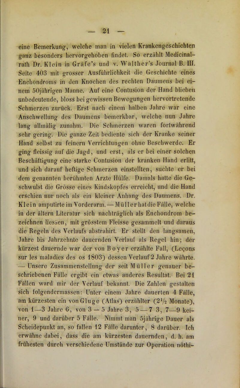 eine Bemerkung, welche man in vielen Krankengeschichten ganz besonders hervorgehoben findet. So erzählt Medicinal- rath Dr. Klein in Gräfe’s und v. Walther’s Journal B. III. Seite 403 mit grosser Ausführlichkeit die Geschichte eines Enchondroms in den Knochen des rechten Daumens bei ei- nem 50jährigen Manne. Auf eine Contusion der Hand blieben unbedeutende, bloss bei gewissen Bewegungen hervortretende Schmerzen zurück. Erst nach einem halben Jahre war eine Anschwellung des Daumens bemerkbar, welche nun Jahre lang allmälig zunahm. Die Schmerzen waren fortwährend sehr gering. Die ganze Zeit bediente sich der Kranke seiner Hand selbst zu feinem Verrichtunoren ohne Beschw'erde. Er o ging fleissig auf die Jagd, und erst, als er bei einer solchen Beschäftigung eine starke Contusion der kranken Hand erlitt, und sich darauf heftige Schmerzen einstellten, suchte er bei dem genannten berühmten Arzte Hülfe. Damals hatte die Ge- schwulst die Grösse eines Kindskopfes erreicht, und die Hand erschien nur noch als ein kleiner Anhang des Daumens. Dr. Klein amputirteiinVorderarm. — MüllerhatdieFälle, welche in der ältern Literatur sich nachträglich als Enchondrom be- zeichnen liesäen, mit grösstem Fleisse gesammelt und daraus die Regeln des Verlaufs abstrahirt. Er stellt den langsamen, Jahre bis Jahrzehnte dauernden Verlauf als Regel hin; der kürzest dauernde war der von Boy er erzählte Fall, (Legons sur les maladies des os 1803) dessen Verlauf 2 Jahre währte. — Unsere Zusammenstellung- der seit Müller g-enauer be- schriebenen Fälle ergibt ein etwas anderes Resultat. Bei 21 Fällen ward mir der Verlauf bekannt. Die Zahlen gestalten sich folgendermassen; Unter einem Jahre dauerten 4 Fälle, am kürzesten ein von Ginge CAtlas) erzählter C2‘/a Monate), von 1—3 Jahre 6, von 3 — 5 Jahre 3, 5 — 7 3, 7—9 kei- ner, 9 und darüber 5 Fälle. Nimmt man 5jährige Dauer als Scheidepunkt an, so fallen 12 Fälle darunter, 8 darüber. Ich erwähne dabei, dass die am kürzesten dauernden, d. h. am frühesten durch verschiedene Umstände zur Operation nölhi-