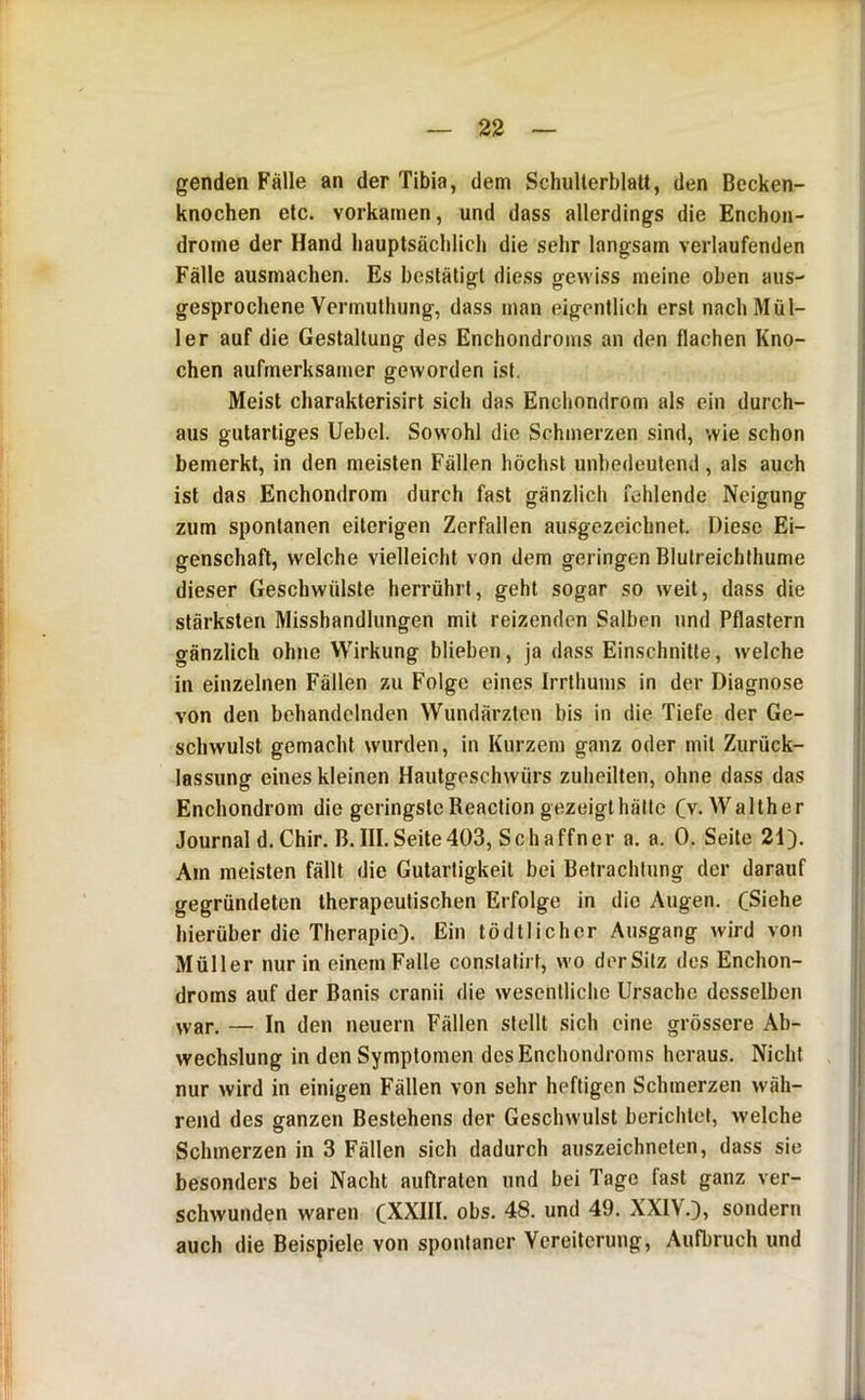 genden Fälle an der Tibia, dem Schulterblatt, den Becken- knochen etc. vorkamen, und dass allerdings die Enchon- drome der Hand hauptsächlich die sehr langsam verlaufenden Fälle ausmachen. Es bestätigt diess gewiss meine oben aus- gesprochene Vermulhung, dass man eigentlich erst nach Mül- ler auf die Gestaltung des Enchondroms an den flachen Kno- chen aufmerksamer geworden ist. Meist charakterisirt sich das Enchondrom als ein durch- aus gutartiges Uebel. Sowohl die Schmerzen sind, wie schon bemerkt, in den meisten Fällen höchst unbedeutend , als auch ist das Enchondrom durch fast gänzlich fehlende Neigung zum spontanen eiterigen Zerfallen ausgezeichnet. Diese Ei- genschaft, welche vielleicht von dem geringen Blutreichthume dieser Geschwülste herrührt, geht sogar so weit, dass die stärksten Misshandlungen mit reizenden Salben und Pflastern gänzlich ohne Wirkung blieben, ja dass Einschnitte, welche in einzelnen Fällen zu Folge eines Irrthums in der Diagnose von den behandelnden Wundärzten bis in die Tiefe der Ge- schwulst gemacht wurden, in Kurzem ganz oder mit Zurück- lassung eines kleinen Hautgeschwürs zuheilten, ohne dass das Enchondrom die geringste Reaction gezeigt hätte Cv. Walther Journal d. Chir. B. III.Seite403, Schaffner a. a. 0. Seite 21J. Am meisten fällt die Gutartigkeit bei Betrachtung der darauf gegründeten therapeutischen Erfolge in die Augen, CSiehe hierüber die Therapie). Ein tödtlicher Ausgang wird von Müller nur in einem Falle constatirt, wo der Sitz des Enchon- droms auf der Banis cranii die wesentliche Ursache desselben war. — In den neuern Fällen stellt sich eine grössere Ab- wechslung in den Symptomen des Enchondroms heraus. Nicht nur wird in einigen Fällen von sehr heftigen Schmerzen wäh- rend des ganzen Bestehens der Geschwulst berichtet, welche Schmerzen in 3 Fällen sich dadurch auszeichneten, dass sie besonders bei Nacht auflraten und bei Tage fast ganz ver- schwunden waren (XXIII. obs. 48. und 49. XXIV.), sondern auch die Beispiele von spontaner Vereiterung, Aufbruch und