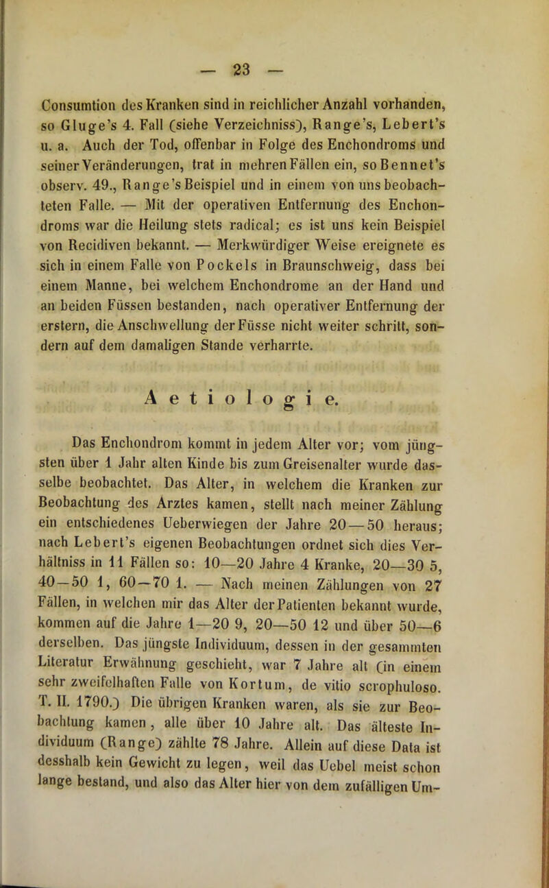 Consumtion des Kranken sind in reichlicher Anzahl vorhanden, so Gluge’s 4. Fall (siehe Verzeichniss), Range’s, Lebert’s u. a. Auch der Tod, offenbar in Folge des Enchondroms und seiner Veränderungen, trat in mehren Fällen ein, soBennet’s observ. 49., Range’s Beispiel und in einem von uns beobach- teten Falle. — Mit der operativen Entfernung des Enchon- droms war die Heilung stets radical; es ist uns kein Beispiel von Recidiven bekannt. — Merkwürdiger Weise ereignete es sich in einem Falle von Pockels in Braunschweig, dass bei einem Manne, bei welchem Enchondrome an der Hand und an beiden Füssen bestanden, nach operativer Entfernung der erstem, die Anschwellung derFüsse nicht weiter schritt, son- dern auf dem damaligen Stande verharrte. Aetiologie. Das Enchondrom kommt in jedem Alter vor; vom jüng- sten über 1 Jahr alten Kinde bis zum Greisenalter wurde das- selbe beobachtet. Das Alter, in welchem die Kranken zur Beobachtung des Arztes kamen, stellt nach meiner Zählung ein entschiedenes Ueberwiegen der Jahre 20 — 50 heraus; nach Lebert’s eigenen Beobachtungen ordnet sich dies Ver- hältniss in il Fällen so: 10—20 Jahre 4 Kranke, 20—30 5, 40 — 50 1, 60 — 70 1. — Nach meinen Zählungen von 27 Fällen, in welchen mir das Alter der Patienten bekannt wurde, kommen auf die Jahre 1—20 9, 20—50 12 und über 50—6 derselben. Das jüngste Individuum, dessen in der gesammten Literatur Erwähnung geschieht, war 7 Jahre all (in einem sehr zweifelhaften Falle von Korlum, de vitio scrophuloso. T. II. 1790.) Die übrigen Kranken waren, als sie zur Beo- bachtung kamen , alle über 10 Jahre all. Das älteste In- dividuum (Range) zählte 78 Jahre. Allein auf diese Data ist desshalb kein Gewicht zu legen, weil das Uebel meist schon lange bestand, und also das Alter hier von dem zufälligen Um-