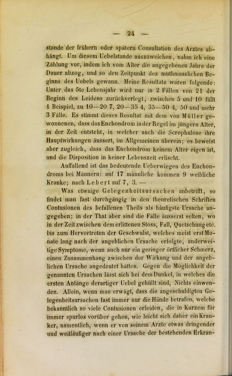 Stande der frühem oder spätem Consultation des Arztes ab- hängt. Um diesem Uebelstande auszmveichen, nahm ich eine Zählung vor, indem ich vom Alter die angegebenen .lahre der Dauer abzog, und so den Zeitpunkt des muthmasslichen Be- ginns des Uebels gewann. Meine Resultate waren folgende: Unter das 5te Leben.sjahr wird nur in 2 Fällen von 21 der Beginn des Leidens zurückverlegt, zwischen 5 und 10 fällt 1 Beispiel, zu 10—20 7, 20—35 4, 35— 50 4, 50 und mehr 3 Fälle. Es stimmt dieses Resultat mit dem von Müller ge- wonnenen, dass dasEnchondrom in der Regel im Jüngern Alter, in der Zeit entsteht, in welcher auch die Scroplmlose ihre Hauptwirkungen äussert, im Allgemeinen überein; es beweist aber zugleich, dass das Enchondrom keinem Aller eigen ist, und die Disposition in keiner Lebenszeit erlischt. Auffallend ist das bedeutende Ueberwiegen des Enchon- droms bei Männern; auf 17 männliche kommen 9 weibliche Kranke; nach Lebert auf 7, 3. — Was etwaige Gelegenheitsuvsachen anbetriffl, so findet man fast durchgängig in den theoretischen Schriften Contusionen des befallenen Theils als häufigste Ursache an- gegeben; in der That aber sind die Fälle äusserst selten, wo in der Zeit zwischen dem erlittenen Stoss, Fall, Quetschungetc. bis zum Hervortrelen der Geschwulst, welches meist erst Mo- nate lang nach der angeblichen Ursache erfolgte, anderwei- ligeSymptome, wenn auch nur ein geringer örtlicher Schmerz, einen Zusammenhang zwischen der Wirkung und der angeb- lichen Ursache angedeutet hätten. Gegen die Möglichkeit der irenannten Ursachen lässt sich bei dem Dunkel, in welches die ersten Anfänge derartiger Uebel gehüllt sind. Nichts einwen- den. Allein, wenn man erwägt, dass die angeschuldigten Ge- legenheitsursachen fast immer nur die Hände betrafen, welche bekanntlich so viele Contusionen erleiden, die in Kurzem für immer spurlos vorüber gehen, wie leicht sich daher ein Kran- ker, namentlich, wenn er von seinem Arzte etwas dringender und weitläufiger nach einer Ursache der bestehenden Erkran-