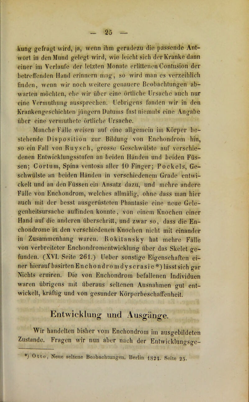 kung- gefragt wird, ja, wenn ihm geradezu die passende Ant- wort in den Mund gelegt wird, wie leicht sich der Kranke dann einer im Verlaufe der letzten Monate erlittenen Contusion der betrefTenden Hand erinnern mag, so wird man cs verzeihlich finden, wenn wir noch weitere genauere Beobachtungen ab- warten möchten, ehe wir über eine örtliche Ursache auch nur eine Vermulhung aussprechen. Uebrigens fanden wir in den Krankengeschichten Jüngern Datums fast niemals eine Angabe über eine vermuthetc örtliche Ursache. Manche Fälle weisen auf eine allgemein im Körper be- stehende Disposition zur Bildung von Enchondrom hin, so ein Fall von Buy sch, grosse Geschwülste auf verschie- denen Entwicklungsstufen an beiden Händen und beiden Füs- sen; Cortum, Spina ventosa aller 10 Finger; Pockels, Ge- schwülste an beiden Händen in verschiedenem Grade entwi- ckelt und an den Füssen ein Ansatz dazu, und mehre andere Fälle von Enchondrom, welches allmälig, ohne dass man hier auch mit der besst ausgerüsteten Phantasie eine neue Gele- genheitsursache aulTinden konnte, von einem Knochen einer Hand auf die anderen überschritt, und zwar so, dass die En- chondrome in den verschiedenen Knochen nicht mit einander in Zusammenhang waren. Rokitansky hat mehre Fälle von verbreiteter Enchondromentwicklung über das Skelet ge- funden. (XVI. Seite 261.) Ueber sonstige Eigenschaften ei- ner hierauf basirten Enchondromdyscrasie*) lässt sich gar Nichts eruiren. Die von Enchondrom befallenen Individuen waren übrigens mit überaus seltenen Ausnahmen gut ent- wickelt, kräftig und von gesunder Körperbeschaffenheit. Eiitwickluutr uüd Ausffänse. o O o Wir handelten bisher vom Enchondrom im ausgebildeten Zustande. Fragen wir nun aber nach der Entwicklungsge- *) Otto, Nene aeltene Beobachtungen. Berlin 1821. Seite 25.