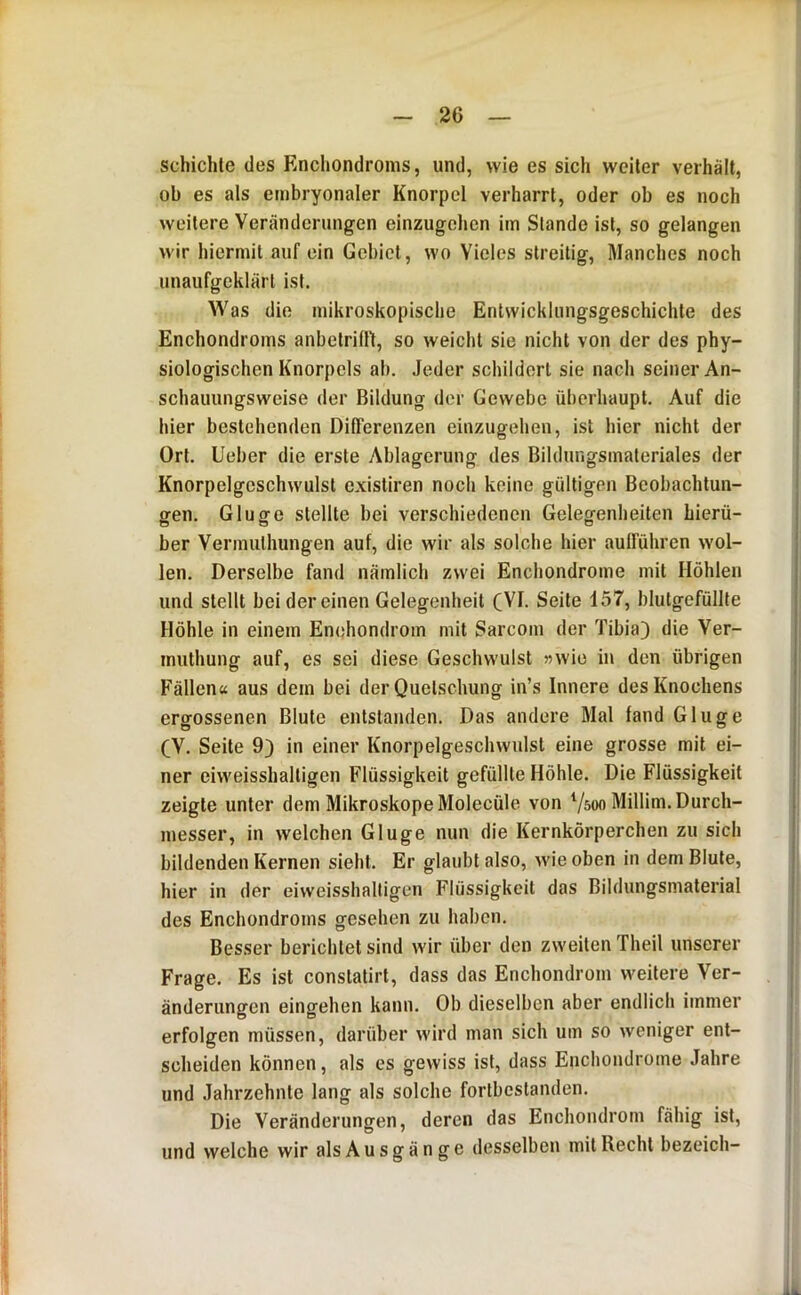 schichte des Enchondronis, und, wie es sich weiter verhält, ob es als embryonaler Knorpel verharrt, oder ob es noch weitere Veränderungen einzugehen im Stande ist, so gelangen wir hiermit auf ein Gebiet, wo Vieles streitig. Manches noch unaufgeklärt ist. Was die mikroskopische Entwicklungsgeschichte des Enchondroins anbetrifft, so weicht sie nicht von der des phy- siologischen Knorpels ab. Jeder schildert sie nach seiner An- schauungsweise der Bildung der Gewebe überhaupt. Auf die hier bestehenden DilTerenzen einzugehen, ist hier nicht der Ort. lieber die erste Ablagerung des Bildungsinateriales der Knorpelgeschwulst existiren noch keine gültigen Beobachtun- gen. Glu ge stellte bei verschiedenen Gelegenheiten hierü- ber Venmithungen auf, die wir als solche hier aufführen wol- len. Derselbe fand nämlich zwei Enchondrome mit Höhlen und stellt bei der einen Gelegenheit CVI. Seite 157, blutgefüllte Höhle in einem Enehondrom mit Sarcom der Tibia) die Ver- iniithung auf, es sei diese Geschwulst 55wio in den übrigen Fällen« aus dem bei der Quetschung in’s Innere des Knochens ergossenen Blute entstanden. Das andere Mal fand Ginge (V. Seite 9) in einer Knorpelgeschwulst eine grosse mit ei- ner eiweisshaltigen Flüssigkeit gefüllte Höhle. Die Flüssigkeit zeigte unter dem Mikroskope Molecüle von Vsoo Millim. Durch- messer, in welchen Ginge nun die Kernkörperchen zu sich bildenden Kernen sieht. Er glaubt also, wie oben in dem Blute, hier in der eiweisshalligen Flüssigkeit das Bildungsmaterial des Enchondroins gesehen zu haben. Besser berichtet sind wir über den zweiten Theil unserer Frage. Es ist conslatirl, dass das Enehondrom weitere Ver- änderungen eingehen kann. Ob dieselben aber endlich immer erfolgen müssen, darüber wird man sich um so weniger ent- scheiden können, als es gewiss ist, dass Enchondrome Jahre und Jahrzehnte lang als solche forlbcslaiiden. Die Veränderungen, deren das Enehondrom fähig ist, und welche wir als A u s g ä n g e desselben mit Recht bezeich-