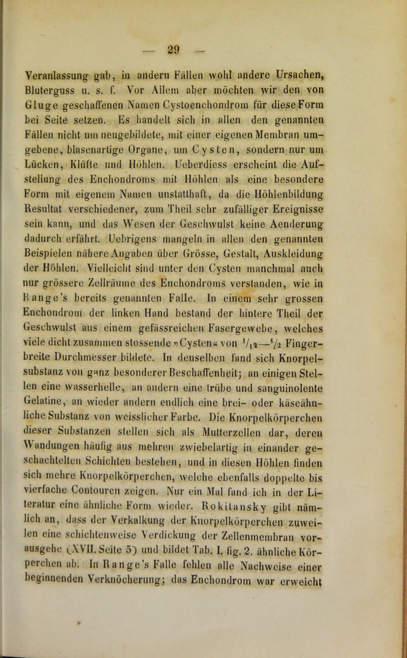 Veranlassung gab, in andern Fällen wolil andere Ursachen, Bluterguss u. s, f. Vor Allem aber möchten wir den von Gluge geschafl’enen Namen Cystoenchondrom für dieseFonn bei Seite setzen. Es handelt sich in allen den genannten Fällen nicht um neugebildete, mit einer eigenen Membran um- gebene, blasenartige Organe, um Cysten, sondern nur um Lücken, Klüfte und Höhlen. Ueberdiess erscheint die Auf- stellung des Enchondroms mit Höhlen als eine besondere Form mit eigenem Namen unstatthaft, da die Höhlenbildung Resultat verschiedener, zum Theil sehr zufälliger Ereignisse sein kann, und das Wesen der Geschwulst keine Aenderung dadurch erfährt. Uebrigens mangeln in allen den genannten Beispielen nähere Angaben über Grösse, Gestalt, Auskleidung der Höhlen. Vielleicht sind unter den Cysten manchmal auch nur grössere Zellräume des Enchondroms verstanden, wie in Bange’s bereits genannten Falle. In einem sehr grossen Enchondrom der linken Hand bestand der hintere Theil der Geschwulst aus einem gefässreiclien Fasergewebe, welches viele dicht zusammen stossende »Cysten« von Via—V'i Finger- breite Durchmesser bildete. In denselben fand sich Knorpel- substanz von ganz besonderer BeschafTenheit; an einigen Stel- len eine wasserhelle, an andern eine trübe und sanguinolente Gelatine, an wieder andern endlich eine brei- oder käseähn- liche Substanz von weisslicher Farbe. Die Knorpelkörperchen dieser Substanzen stellen sich als Multerzcllen dar, deren ^V andungen häufig aus mehren zwiebelartig in einander ge- schachtelten Schichten bestehen, und in diesen Höhlen linden sich mehre Knorpelkörperchen, welche ebenfalls doppelte bis vierfache Contouren zeigen. Nur ein Mal fand ich in der Li- teratur eine ähnliche Form wieder. Rokitansky gibt näm- lich an, dass der Verkalkung der Knorpelkörperchen zuwei- len eine schichten weise Verdickung der Zellenmcmbran vor- ausgehe CXVII. Seile 5) und bildet Tab. I. fig. 2. ähnliche Kör- perchen ab. In Ran ge’s Falle fehlen alle Nachweise einer beginnenden Verknöcherung; das Enchondrom war erweicht