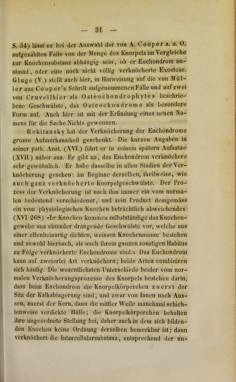 / S. 34) lässt es bei der Auswahl der von A. Cooper a. a. 0. aufgezähllen Fälle von der Menge des Knorpels im Vergleiche zur Knochensubslanz abhängig sein, ob er Enchondrom an- nimmt, oder eine noch nicht völlig verknöcherte Exostose. Ginge CV.) stellt auch hier, in Hinweisung auf die von Mül- ler aus Cooper’s Schrift aufgenommenen Fälle und auf zwei von Cruveilhier als Osteochondrophytes beschrie- bene Geschwülste, das Osteochondroma als besondere Form auf. Auch hier ist mit der Erfindung eines neuen Na- mens für die Sache Nichts gewonnen. Rokitansky hat der Verknöcherung der Enchondrome grosse Aufmerksamkeit geschenkt. Die kurzen Angaben in seiner path. Anat. (NVI.) führt er in seinem spätem Aufsatze (XVII.) näher aus. Er gibt an, das Enchondrom verknöchere sehr gewöhnlich. Er habe dasselbe in allen Stadien derVer- knöcherung gesehen: im Beginne derselben, theilweise, wie auch ganz verknöcherte Knorpelgeschwülste. Der Pro- zess der Verknöcherung ist nach ihm immer ein vom norma- len bedeutend verschiedener, und sein Product demgemäss ein vom physiologischen Knochen beträchtlich abweichendes. C-XVI. 268) »Im Knochen kommen selbstständige das Knochen- gewebe aus einander drängende Geschwülste vor, welche aus einer eUenbeinartig dichten, weissen Knochenmasse bestehen und sowohl liiernach, als auch ihrem ganzen sonstigen Habitus zu Folge verknöcherte Enchondrome sind.« Das Enchondrom kann auf zweierlei Art verknöchern; beide Arten combiniren sich häufig. Die wesentlichsten Unterschiede beider vom nor- malen Verknöcherungsprozesse des Knorpels bestehen darin, dass beim Enchondrom die Knorpelkörperchen zuerst der Sitz der Kalkablageriing sind, und zwar von Innen nach Aus- sen, zuerst der Kern, dann die mittler Weile manchmal schich- lenweise verdickte Hülle; die Knorpelkörperchen behalten ihre ungeordnete Stellung bei, daher auch in dem sich bilden- den Knochen keine Ordnung derselben bemerkbar ist; dann verknöchert die Intercellularsubstanz, entsprechend der un-