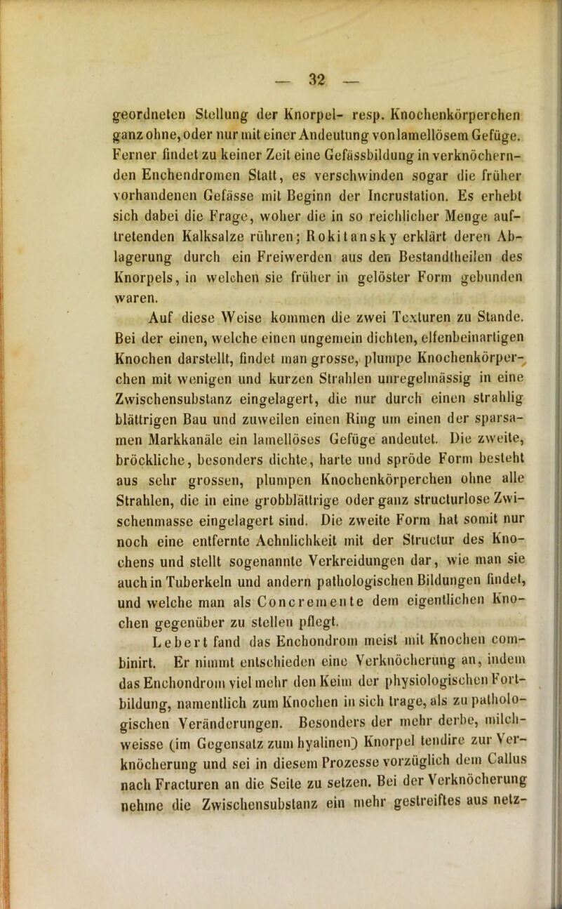 geordneten Stellung der Knorpel- resp. Knochenkörperchen ganz ohne, oder nur mit einer Andeutung vonlamellösem Gefüge. Ferner findet zu keiner Zeit eine Gefussbildung in verknöchern- den Enchendronien Statt, es verschwinden sogar die früher vorhandenen Gefasse mit Beginn der Incruslation. Es erhebt sich dabei die Frage, woher die in so reichlicher Menge auf- tretenden Kalksalze rühren; Rokitansky erklärt deren Ab- lagerung durch ein Freiwerden aus den Bestandlheilen des Knorpels, in welchen sie früher in gelöster Form gebunden waren. Auf diese Weise kommen die zwei Texturen zu Stande. Bei der einen, welche einen ungemein dichten, elfenbeinarligen Knochen darstellt, findet man grosse, plumpe Knochenkörper- chen mit wenigen und kurzen Strahlen unregelmässig in eine Zwischensubstanz eingelagert, die nur durch einen strahlig blättrigen Bau und zuweilen einen Ring um einen der sparsa- men Markkanäle ein lainellöses Gefüge andeutet. Die zweite, bröckliche, besonders dichte, harte und spröde Form besieht aus sehr grossen, plumpen Knochenkörperchen ohne alle Strahlen, die in eine grobblätlrige oder ganz slruclurlose Zwi- schenmasse eingelagerl sind. Die zweite Form hat somit nur noch eine entfernte Achnlichkeil mit der Slruclur des Kno- chens und stellt sogenannte Verkreidungen dar, wie man sie auch in Tuberkeln und andern pathologischen Bildungen findet, und welche man als Concrerneute dem eigentlichen Kno- chen gegenüber zu stellen pflegt. Lebert fand das Enchondrom meist mit Knochen com- binirt. Er nimmt entschieden eine Verknöcherung an, indem das Enchondrom viel mehr den Keim der physiologischen Fort- bildung, namenllich zum Knochen in sich trage, als zu patholo- gischen Veränderungen. Besonders der mehr derbe, milch- weisse (im Gegensatz zum hyalinen]) Knorpel lendire zur N er- knöcherung und sei in diesem Prozesse vorzüglich dem Callus nach Fracturen an die Seile zu setzen. Bei der Verknöcherung nehme die Zwiscliensubstanz ein mehr gestreiftes aus netz-