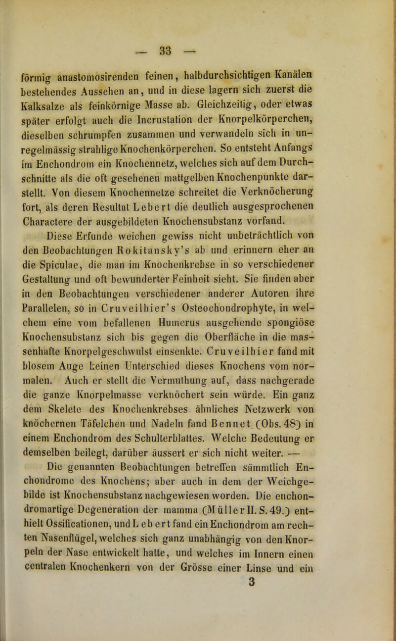 fönnio- anaslomosirenden feinen, halbdurchsichtigen Kanälen O ^ bestehendes Aussehen an, und in diese lagern sich zuerst die Kalksalze als feinkörnige Masse ab. Gleichzeitig, oder etwas später erfolgt auch die Incrustation der Knorpelkörperchen, dieselben schrumpfen zusammen und verwandeln sich in un- regelmässig strahlige Knochenkörperchen. So entsteht Anfangs im Enchondrom ein Knochennetz, welches sich auf dem Durch- schnitte als die oft gesehenen mattgelben Knochenpunkte dar- stellt. Von diesem Knochennelze schreitet die Verknöcherung fort, als deren Resultat Lebert die deutlich ausgesprochenen Charactere der ausgrebildeten Knochensubstanz vorfand. Diese Erfunde weichen gewiss nicht unbeträchtlich von den Beobachtungen Rokitansky’s ab und erinnern eher an die Spiculae, die man im Knochenkrebse in so verschiedener Gestaltung und oft bewunderter Feinheit sieht. Sie finden aber in den Beobachtungen verschiedener anderer Autoren ihre Parallelen, so in Cruveilhier’s Osleochondrophyte, in wel- chem eine vom befallenen Humerus ausgehende spongiöse Knochensubstanz sich bis gegen die Oberfläche in die mas- senhafte Knorpelgeschwulsl einsenkte. Cruveilhier fand mit blosem Auge keinen Unterschied dieses Knochens vom nor- malen. Auch er stellt die Vermuthung auf, dass nachgerade die ganze Knorpelmasse verknöchert sein würde. Ein ganz dem Skelete des Knochenkrebses ähnliches Netzwerk von knöchernen Täfelchen und Nadeln fand Bennet (Obs.48) in einem Enchondrom des Schulterblattes. Welche Bedeutung er demselben beilegt, darüber äussert er sich nicht weiter. — Die genannten Beobachtungen betreffen sämmtlich En- chondrome des Knochens; aber auch in dem der Weichge- bilde ist Knochensubstanz nachgewiesen worden. Die enchon- dromartige Degeneration der mamma (MüllerII.S.49.) ent- hielt Ossificationen, und Lebert fand ein Enchondrom am rech- ten Nasenflügel, welches sich ganz unabhängig von den Knor- peln der Nase entwickelt hatte, und welches im Innern einen centralen Knochenkern von der Grösse einer Linse und ein 3