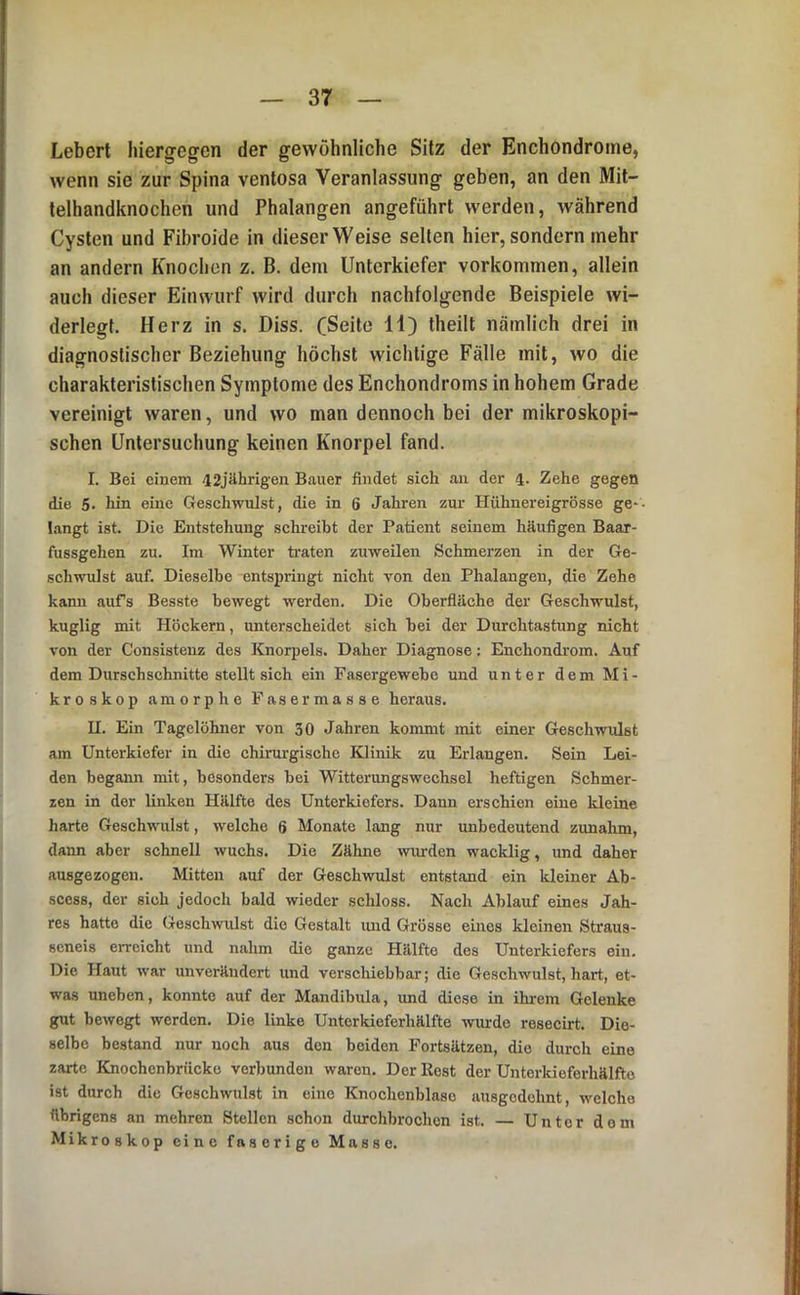 Lebert hiergegen der gewöhnliche Sitz der Enchondrome, wenn sie zur Spina ventosa Veranlassung geben, an den Mil- telhandknochen und Phalangen angeführt werden, während Cysten und Fibroide in dieser Weise selten hier, sondern mehr an andern Knochen z. B. dem Unterkiefer Vorkommen, allein auch dieser Einwurf wird durch nachfolgende Beispiele wi- derlegt. Herz in s. Diss. CSeite H) theilt nämlich drei in diagnostischer Beziehung höchst wichtige Fälle mit, wo die charakteristischen Symptome des Enchondroms in hohem Grade vereinigt waren, und wo man dennoch bei der mikroskopi- schen Untersuchung keinen Knorpel fand. I. Bei einem il2jährig-en Bauer findet sich an der 4. Zehe gegen die 5. hin eine Geschwulst, die in 6 Jahren zur Hühnereigrösse ge*- tangt ist. Die Entstehung schreibt der Patient seinem häufigen Baar- fussgehen zu. Im Winter ti'aten zuweilen Schmerzen in der Ge- schwulst auf. Dieselbe entspringt nicht von den Phalangen, die Zehe kann aufs Besste bewegt werden. Die Oberfläche der Geschwulst, kuglig mit Höckern, unterscheidet sich hei der Durchtastung nicht von der Consistenz des Knorpels. Daher Diagnose: Enchondrom. Auf dem Durschschnitte stellt sich ein Fasergewehe und unter dem Mi- kroskop amorphe Fasermasse heraus. U. Ein Tagelöhner von 30 Jahren kommt mit einer Geschwulst am Unterkiefer in die chirm'gische Klinik zu Erlangen. Sein Lei- den begann mit, besonders bei Witterungswechsel heftigen Schmer- zen in der linken Hälfte des Unterkiefers. Dann erschien eine kleine harte Geschwulst, welche 6 Monate lang nur unbedeutend zunahm, dann aber schnell wuchs. Die Zähne wurden wacklig, und daher ausgezogeu. Mitten auf der Geschwulst entstand ein Ideiner Ab- scess, der sich jedoch bald wieder schloss. Nach Ablauf eines Jah- res hatte die Geschwulst die Gestalt und Grösse eines kleinen Straus- seneis erreicht und nahm die ganze Hälfte des Unterkiefers ein. Die Haut war unverändert und verschiebbar; die Geschwulst, hart, et- was uneben, konnte auf der Mandibula, und diese in ihrem Gelenke gut bewegt werden. Die linke Unterkieferhälfte wimde resecirt. Die- selbe bestand nur noch aus den beiden Fortsätzen, die durch eine zarte Knochenbriieke verbunden waren. Der Rest der Unterkieferhälfto ist durch die Geschwulst in eine Knochcnblase ausgedehnt, welche übrigens an mehren Stellen schon diu-chbrochon ist. — Unter dom Mikroskop eine faserige Masse.