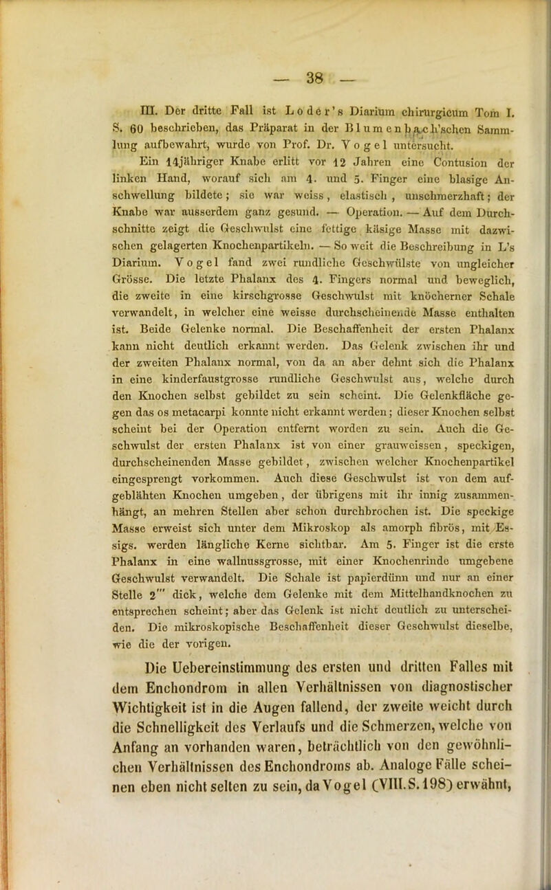 I m. Der dritte Fall ist Loder’s Diarium chirurgicum Tom I. S. 60 beschrieben, das Präparat in der 151 um e n b^h’schcn Samm- lung aufbewahrt, wurde von Prof. Dr. Vogel untersucht. Ein 14jährigcr Knabe erlitt vor 12 Jahren eine Contnsion der linken Hand, worauf sich am 4- und 5. Finger eine blasige An- schwellung bildete; sie war wciss, elastisch , unschmerzhaft; der Knabe war ausserdem ganz gesund. — Operation. — Auf dem Durch- schnitte zeigt die Oeschwulst eine fettige käsige Masse mit dazwi- schen gelagerten KnochenpartUreln. — So weit die Beschreibung in L’s Diarium. Vogel fand zwei rundliche Geschwülste von ungleicher Grösse. Die letzte Phalanx des 4. Fingers normal und beweglich, die zweite in eine kirschgrosse Geschwulst mit knöcherner Schale verwandelt, in welcher eine weisse durchscheineiide Masse enthalten ist. Beide Gelenke normal. Die Beschaffenheit der ersten Phalanx kann nicht deutlich erkamit werden. Das Gelenk zwischen ihr und der zweiten Phalanx normal, von da an aber dehnt sich die Phalanx i in eine kinderfaustgrosse nindliche Geschwulst aus, welche durch j den Knochen selbst gebildet zu sein scheint. Die Gelenkfläche ge- ! gen das os metacarpi konnte nicht erkannt werden; dieser Knochen selbst ! scheint bei der Operation entfernt worden zu sein. Auch die Ge- |sch^vulst der ersten Phalanx ist von einer gTauweissen, speckigen, durchscheinenden Masse gebildet, zwischen welcher Knochenpartikel eingesprengt Vorkommen. Auch diese Geschwulst ist von dem auf- geblähten Knochen umgeben, der übrigens mit ihr innig zusammen- hängt, an mehren Stellen aber schon durchbrochen ist. Die speckige :i Masse erweist sich unter dem Mikroskop als amorph fibrös, mit Es- ] sigs. werden längliche Kerne sichtbar. Am 5. Finger ist die erste i Phalanx in eine wallnussgrosse, mit einer Knochenrindc umgebene i Geschwulst verwandelt. Die Schale ist papierdünn imd nur an einer ] Stelle 2' dick, welche dem Gelenke mit dem Mittelhandknochen zu I entsprechen scheint; aber das Gelenk ist nicht deutlich zu luiterschei- I den. Die mikroskopische Beschaflenheit dieser Geschwulst dieselbe, ’ wie die der vorigen. Die Uebereinslimmung des ersten und drilten Falles mit dem Enchondrom in allen Verhältnissen von diagnostischer Wichtigkeit ist in die Augen fallend, der zweite weicht durch die Schnelligkeit des Verlaufs und die Schmerzen, welche von Anfang an vorhanden waren, beträchtlich von den gewöhnli- chen Verhältnissen des Enchondroms ab. Analoge Fälle schei- nen eben nicht seilen zu sein, da Vogel (VIII.S. 198) erwähnt, T