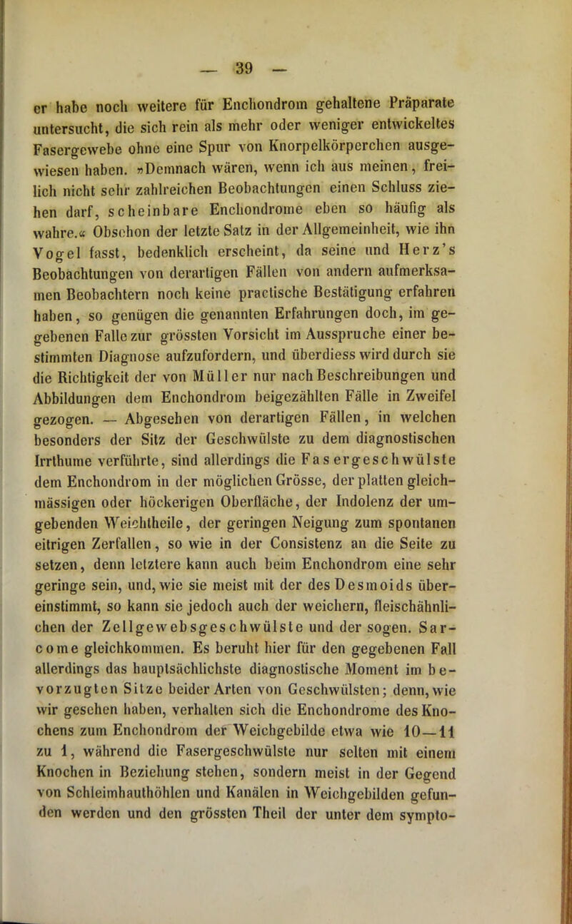 er habe noch weitere für Enchondrom gehaltene Präparate untersucht, die sich rein als mehr oder weniger entwickeltes Fasergewebe ohne eine Spur von Knorpelkörperchen ausge- wiesen haben. »Demnach wären, wenn ich aus meinen, frei- lich nicht sehr zahlreichen Beobachtungen einen Schluss zie- hen darf, scheinbare Enchondrome eben so häufig als wahre.« Obsohon der letzte Satz in der Allgemeinheit, wie ihn Vogel fasst, bedenklich erscheint, da seine und Herz’s Beobachtungen von derartigen Fällen von andern aufmerksa- men Beobachtern noch keine practische Bestätigung erfahren haben, so genügen die genannten Erfahrungen doch, im ge- gebenen Falle zur grössten Vorsicht im Ausspruche einer be- stimmten Diagnose aufzufordern, und überdiess wird durch sie die Richtigkeit der von Müller nur nach Beschreibungen und Abbildungen dem Enchondrom beigezählten Fälle in Zweifel gezogen. — Abgesehen von derartigen Fällen, in welchen besonders der Sitz der Geschwülste zu dem diagnostischen Irrthume verführte, sind allerdings die Fasergeschwülste dem Enchondrom in der möglichen Grösse, der platten gleich- massigen oder höckerigen Oberfläche, der Indolenz der um- gebenden Weichlheile, der geringen Neigung zum spontanen eitrigen Zerfallen, so wie in der Consistenz an die Seite zu setzen, denn letztere kann auch beim Enchondrom eine sehr geringe sein, und, wie sie meist mit der des Desmoids über- einstimmt, so kann sie jedoch auch der weichem, fleischähnli- chen der Zellgewebsgeschwülste und der sogen. Sar- come gleichkommen. Es beruht hier für den gegebenen Fall allerdings das hauptsächlichste diagnostische Moment im be- vorzugten Sitze beider Arten von Geschwülsten; denn, wie wir gesehen haben, verhalten sich die Enchondrome des Kno- chens zum Enchondrom der Weichgebilde etwa wie 10—11 zu 1, während die Fasergeschwülste nur selten mit einem Knochen in Beziehung stehen, sondern meist in der Gegend von Schleimhauthöhlen und Kanälen in Weichgebilden gefun- den werden und den grössten Theil der unter dem sympto-