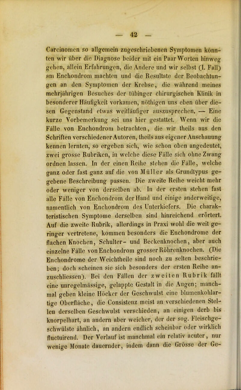 Carcinomen so allgemein zugeschriebenen Symptomen könn- ten wir über die Diagnose beider mit ein Paar Worten hinweg gehen, allein Erfahrungen, die Andere und wir selbst Cl- Fall) am Enchondrom machten und die Resultate der Beobachtun- gen an den Symptomen der Krebse, die während meines mehrjährigen Besuches der tübinger chirurgischen Klinik in besonderer Häufigkeit vorkamen, nöthigen uns eben über die- sen Gegenstand etwas weitläufiger auszusprechen. — Eine kurze Vorbemerkung sei uns hier gestattet. Wenn wir die Fälle von Enchondrom betrachten, die wir theils aus den Schriften verschiedener Autoren, theils aus eigener Anschauung kennen lernten, so ergeben sich, wie schon oben angedeutet, zwei grosse Rubriken, in welche diese Fälle sich ohne Zwang ordnen lassen. In der einen Reihe sieben die Fälle, welche ganz oder fast ganz auf die von Müller als Grundtypus ge- gebene Beschreibung passen. Die zweite Reihe weicht mehr oder weniger von derselben ab. In der ersten stehen fast alle Fälle von Enchondrom der Hand und einige anderweitige, namentlich von Enchondrom des Unterkiefers. Die charak- teristischen Symptome derselben sind hinreichend erörtert. Auf die zweite Rubrik, allerdings in Praxi wohl die weit ge- ringer vertretene, kommen besonders die Enchondrome der flachen Knochen, Schulter- und Beckenknochen, aber auch einzelne Fälle von Enchondrom grosser Röhrenknochen. (Die Enchondrome der Weichtheile sind noch zu selten beschrie- ben; doch scheinen sie sich besonders der ersten Reihe an- zuschliessen). Bei den Fällen der zweiten Rubrik fällt eine unregelmässige, gelappte Gestalt in die Augen; manch- mal geben kleine Höcker der Geschwulst eine blumenkohlar- tige Oberfläche, die Consistenz meist an verschiedenen Stel- len derselben Geschwulst verschieden, an einigen derb bis knorpelhart, an andern aber weicher, der der sog. Fleischge- schwülste ähnlich, an andern endlich scheinbar oder Avirklich fluctuirend. Der Verlauf ist manchmal ein relativ acuter, nur wenige Monate dauernder, indem dann die Grösse der Ge-