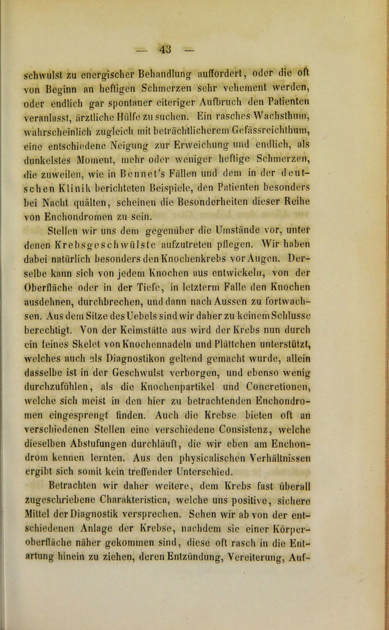 schwulst zu energischer Behandlung- auffordert, oder die oft von Beginn an heftigen Schmerzen sehr vehement werden, oder endlich gar spontaner eiteriger Aufbruch den Patienten veranlasst, ärztliche Hülfe zu suchen. Ein rasches Wachslhnm, wahrscheinlich zugleich mit beträchtlicherem Gefässreichthum, eine entschiedene Neigung zur Erweichung und endlich, als dunkelstes Moment, mehr oder weniger heftige Schmerzen, die zuweilen, wie in Bcnnct’s Fällen und dem in der deut- schen Klinik berichteten Beispiele, den Patienten besonders hei Nacht quälten, scheinen die Besonderheiten dieser Reihe von Enchondromen zu sein. Stellen wir uns dem gegenüber die Umstände vor, unter denen Krebsgeschwülste aufzutreten pflegen. Wir haben dabei natürlich besonders den Knochenkrebs vor Augen. Der- selbe kann sich von jedem Knochen aus entwickeln, von der Oberfläche oder in der Tiefe, in Ictzterm Falle den Knochen ausdehnen, durchbrechen, und dann nach Aussen zu fortwach- sen. Aus dem Sitze des Uebels sind wir daher zu keinem Schlüsse berechtigt. Von der Keimstättc aus wird der Krebs nun durch ein feines Skelet von Knochennadeln und Plättchen unterstützt, welches auch als Diagnostiken geltend gemacht wurde, allein dasselbe ist in der Geschwulst verborgen, und ebenso wenig durchzufühlen, als die Knochenpartikel und Concretionen, welche sich meist in den hier zu betrachtenden Enchondro- men eingesprengt finden. Auch die Krebse bieten oft an verschiedenen Stellen eine verschiedene Consislenz, welche dieselben Abstufungen durchläuft, die wir eben am Enchon- drom kennen lernten. Aus den physicalischen Verhältnissen ergibt sich somit kein treffender Unterschied. Betrachten wir daher weitere, dem Krebs fast überall zugeschriebene Charakleristica, welche uns positive, sichere Mittel der Diagnostik versprechen. Sehen wir ab von der ent- schiedenen Anlage der Krebse, nachdem sie einer Körper- oberffäche näher gekommen sind, diese oft rasch in die Ent- artung hinein zu ziehen, deren Entzündung, Vereiterung, Auf-