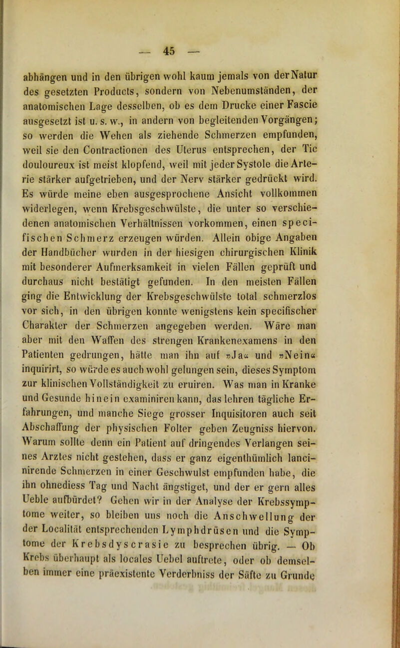 abhängren und in den übrigen wohl kaum jemals von derNalur des gesetzten Products, sondern von Nebenumständen, der anatomischen Lage desselben, ob es dem Drucke einer Fascie ausgesetzt ist u. s. w., in andern von begleitenden Vorgängen; so werden die Wehen als ziehende Schmerzen empfunden, weil sie den Contractionen des Uterus entsprechen, der Tic douloureux ist meist klopfend, weil mit jeder Systole die Arte- rie stärker aufgetrieben, und der Nerv stärker gedrückt wird. Es würde meine eben ausgesprochene Ansicht vollkommen widerlegen, wenn Krebsgeschwülste, die unter so verschie- denen anatomischen Verhältnissen verkommen, einen speci- fischen Schmerz erzeugen würden. Allein obige Angaben der Handbücher wurden in der hiesigen chirurgischen Klinik mit besonderer Aufmerksamkeit in vielen Fällen geprüft und durchaus nicht bestätigt gefunden. In den meisten Fällen ging die Entwicklung der Krebsgeschwülste total schmerzlos vor sich, in den übrigen konnte wenigstens kein specifischer Charakter der Schmerzen angegeben werden. Wäre man aber mit den Waffen des strengen Krankenexamens in den Patienten gedrungen, hätte man ihn auf »Jaa und »Nein« inquirirl, so würde es auch wohl gelungen sein, dieses Symptom zur klinischen Vollständigkeit zu eruiren. Was man in Kranke und Gesunde hinein examinircnkann, das lehren tägliche Er- fahrungen, und manche Siege grosser Inquisitoren auch seit Abschaffung der physischen Folter geben Zeugniss hiervon. Warum sollte denn ein Patient auf dringendes Verlangen sei- nes Arztes nicht gestehen, dass er ganz eigenthüinlich lanci- nirende Schmerzen in einer Geschwulst empfunden habe, die ihn ohnediess Tag und Nacht ängstiget, und der er gern alles Ueble aufbürdet? Gehen wir in der Analyse der Krebssymp- tome weiter, so bleiben uns noch die Anschwellung der der Localität entsprechenden Lymphdrüsen und die Symp- tome der K r e b s d y s c r a s i e zu besprechen übrig. — Ob Krebs überhaupt als locales Uebel auftrete, oder ob demsel- ben immer eine präexistenlc Verderbniss der Säfte zu Grunde