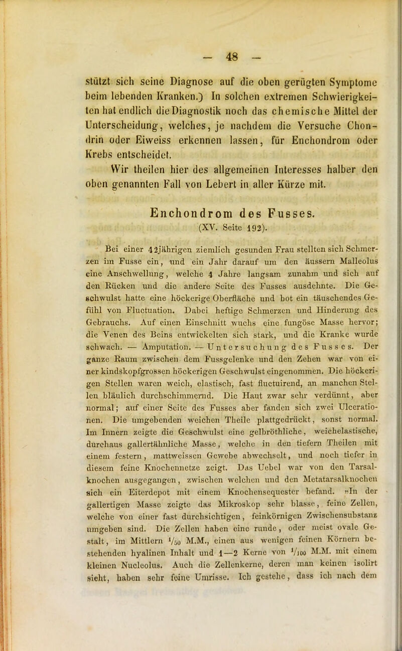 stützt sich seine Diagnose auf die oben gerügten Symptome beim lebenden Kranken.) In solchen extremen Schwierigkei- ten hat endlich die Diagnostik noch das chemische Mittel der Unterscheidung, welches, je nachdem die Versuche Chon- drin oder Eiweiss erkennen lassen, für Enchondrom oder Krebs entscheidet. Wir theilen hier des allgemeinen Interesses halber den oben genannten Fall von Lebert in aller Kürze mit. Enchondrom des Fusses. (XV. Seite 192). Bei einer 42jährigen ziemlich gesunden Frau stellten sich Schmer- zen im Fusse ein, und ein Jahr darauf um den Uussem Malleolus eine Anschwellung, welche 4 Jahre langsam zunahm und sich auf den Bücken und die andere Seite des Fusses ausdelinte. Die Ge- schwulst hatte eine höckerige Oberfläche und hot ein täuschendes Ge- fühl von Fluctuation. Dabei heftige Schmerzen und Hinderung des Gebrauchs. Auf einen Einschnitt wuchs eine fungöse Masse hervor; die Venen des Beins entwickelten sich stark, und die Kranke wurde schwach. — Amputation. — Untersuchung des Fusses. Der ganze Kaum zwischen dem Fussgelenke und den Zehen war von ei- ner kindskopfgrossen höckerigen Geschwulst eingenommen. Die höckeri- gen Stellen waren weich, elastisch, fast fluctuirend, an manchen Stel- len bläulich durchschimmenid. Die Haut zwar sehr verdünnt, aber normal; auf einer Seite des Fusses aber fanden sich zwei Ulceratio- nen. Die umgehenden weichen Theile plattgedrückt, sonst normal. Im Innern zeigte die Geschwulst eine gelbröthliche, weichelastische, durchaus gallertähnlichc Masse, welche in den tiefem Theilen mit einem festem, mattweissen Gewebe ahwechselt, und noch tiefer in diesem feine Knochennetze zeigt. Das Uebel war von den Tars.al- knochen ausgegangen, zwischen welchen und den Metatarsalknochen sich ein Eiterdepot mit einem Knochensequester befand, nin der gallertigen Masse zeigte das Mikroskop sehr blasse, feine Zellen, welche von einer fast durchsichtigen, feinkörnigen Zwischensubstanz umgeben sind. Die Zellen haben eine runde, oder meist ovale Ge- stalt, im Mittlern ‘/so M.M., einen aus wenigen feinen Körnern be- stehenden hyalinen Inhalt und 1—2 Kerne von */joo M.M. mit einem kleinen Nucleolus, Auch die Zellcnkerne, deren man keinen isolirt sieht, haben sehr feine Unudsse. Ich gestehe, dass ich nach dem