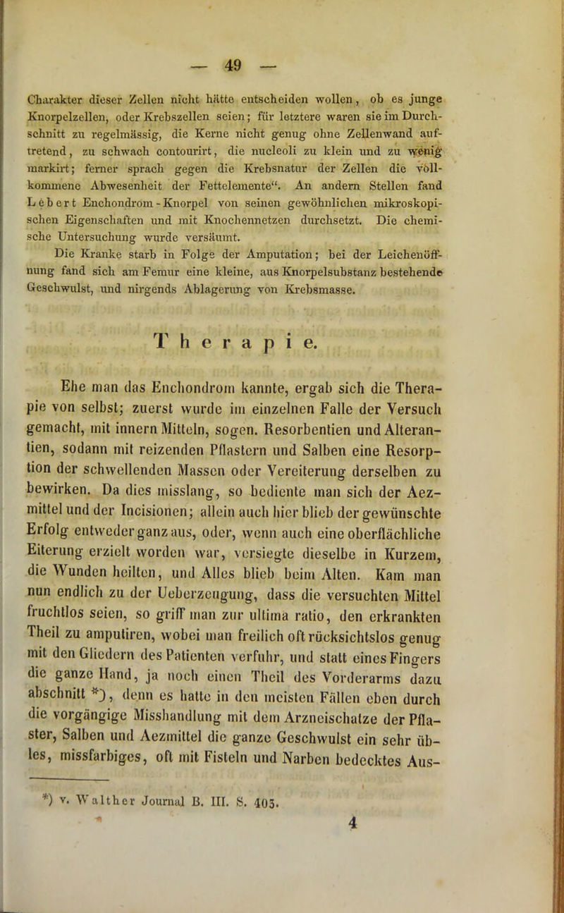 Charakter dieser Zellen nicht hiltto entscheiden wollen, ob es junge Knorpelzellen, oder Krebszellen seien; für letztere waren sie im Durch- schnitt zu regelmässig, die Kerne nicht genug ohne Zellenwand auf- tretend , zu schwach contourirt, die nucleoli zu klein und zu wenig markirt; ferner sprach gegen die Krebsnatur der Zellen die völl- konuneno Abwesenheit der Fettelemente“. An andern Stellen fand Lebert Enchondrom - Knorpel von seinen gewöhnlichen mikroskopi- schen Eigenschaften und mit Knochennetzen durchsetzt. Die chemi- sche Untersuchung wurde versäumt. Die Kranke starb in Folge der Amputation; bei der Leicheuöft- nung fand sich am Femur eine kleine, aus Knorpelsubstanz bestehende Geschwulst, und nirgends Ablagerung von ICrebsmasse. Therapie. Ehe man das Enchondrom kannte, ergab sich die Thera- pie von selbst; zuerst wurde im einzelnen Falle der Versuch gemacht, mit innern Mitteln, sogen. Resorbentien und Alteran- tien, sodann mit reizenden Pflastern und Salben eine Resorp- tion der schwellenden Massen oder Vereiterung derselben zu bewirken. Da dies misslang, so bediente inan sich der Aez- mittel und der Incisionen; allein auch hier blieb der gewünschte Erfolg entweder ganz aus, oder, wenn auch eine oberflächliche Eiterung erzielt worden war, versiegte dieselbe in Kurzem, die Wunden heilten, und Alles blieb beim Alten. Kam man nun endlich zu der Ueberzeugung, dass die versuchten Mittel fruchtlos seien, so griff man zur ultima ratio, den erkrankten Theil zu amputiren, wobei man freilich oft rücksichtslos genug mit den Gliedern des Patienten verfuhr, und statt eines Fingers die ganze Hand, ja noch einen Theil des Vorderarms dazu abschnitt denn es halte in den meisten Fällen eben durch die vorgängige Misshandlung mit dem Arzneischalze der Pfla- ster, Salben und Aezmillel die ganze Geschwulst ein sehr üb- les, missfarbiges, oft mit Fisteln und Narben bedecktes Aus- *) V. Walthor Journal B. III. S. 403. 4