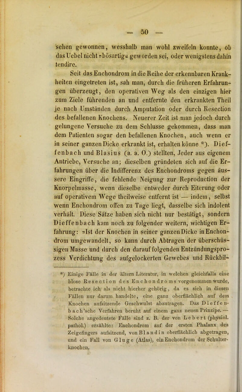 sehen gewonnen, wesshalb man wohl zweifeln konnte, ob das Uebel nicht »bösartig« geworden sei, oder wenigstens dahin teil dir e. Seit das Enchondrom in die Reihe der erkennbaren Krank- heiten eingetreten ist, sah man, durch die früheren Erfahrun- gen überzeugt, den operativen Weg als den einzigen hier zum Ziele führenden an und entfernte den erkrankten Theil je nach Umständen durch Amputation oder durch Resection des befallenen Knochens. Neuerer Zeit ist man jedoch durch gelungene Versuche zu dem Schlüsse gekommen, dass man dem Patienten sogar den befallenen Knochen, auch wenn er in seiner ganzen Dicke erkrankt ist, erhalten könne Dief- fenbach und Blasius Ca- a- 0.) stellten, Jeder aus eigenem Antriebe, Versuche an; dieselben gründeten sich auf die Er- fahrungen über die Indifferenz des Enchondroms gegen äus- sere Eingriffe, die fehlende Neigung zur Reproduction der Knorpelmasse, wenn dieselbe entweder durch Eiterung oder auf operativem Wege theilweise entfernt ist — indem, selbst wenn Enchondrom offen zu Tage liegt, dasselbe sich indolent verhält. Diese Sätze haben sich nicht nur bestätigt, sondern Dieffenbach kam noch zu folgender weitern, wichtigen Er- fahrung: »Ist der Knochen in seiner ganzen Dicke in Enchon- drom umgewandelt, so kann durch Abtragen der überschüs- sigen Masse und durch den darauf folgenden Entzündungspro- zess Verdichtung des aufgelockerten Gewebes und Rückbil- *) Einige Fälle in der ältern Literatur, in welchen gleichfalls eine blose Kesection des Enchondroms vorgcnominenwurde, betrachte ich als nicht hierher gehörig, da es sich in diesen Fällen nur darum handelte, eine ganz oberflächlich auf dem Knochen aufsitzende Geschwulst abzutragen. DasDieffen- bach’schc Verfahren beruht auf einem ganz neuen Prinzipe.— Solche angedeutete Fälle sind z. B. der von Lebert (physiol. pathol.) erzählte; Enchondrom auf der ersten Phalanx des Zeigefingers aufsitzend, von Bl and in oberflächlich abgetragen, und ein Fall von Ginge (Atlas), ein Enchondrom der Schulter- knochen.